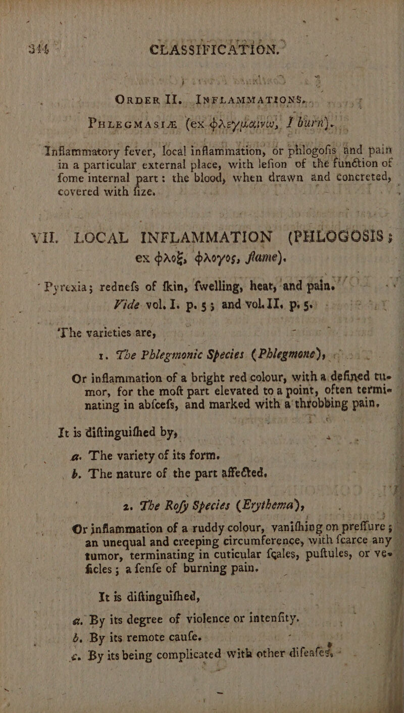 rr an | Ree ied es WS een ls Be &gt; Wo aie 344 © CLASSIFICATION. © OrpER II. INFLAMMATIONS,... ...,, : PuirGMasia (ex darsyuaivw, J burn). “Inflammatory fever, local inflammation, or phlogofis and pain in a particular external place, with lefion of the funétion of - fome internal part: the blood, when drawn and Concreted, covered with fize. ed ihe 2, ft: Leo ¥R VIL LOCAL INFLAMMATION (PHLOGOSIS; : ex pak, paoyos, flame). Pyrexias rednefs of fkin, fwelling, heat, ‘and pain. Vide vol... p.g3 and volII. piss) - ‘The varieties are, 14 ih f 1. Tbe Phlegmonic Species (Phlegmone), — » . Or inflammation of a bright red colour, with a defined tue mor, for the moft part elevated to a point, often termie nating in abfcefs, and marked with a‘throbbing pain. € It is diftinguifhed by, a@. The variety of its form. | _ b. The nature of the part affected, 2. The Rofy Species (Erythema), i j ri Or inflammation of a ruddy colour, vanifhing on preffure 5 — an unequal and creeping circumference, with fearce any — gumor, terminating in cuticular {cales, puftules, or vee — ficles; afenfe of burning pain, __ i It is diftinguifhed, : | a. By its degree of violence or intenfity. a oa By its remote caufe. Bes tf F ¢» By its being complicated with other difeafes* } | =~