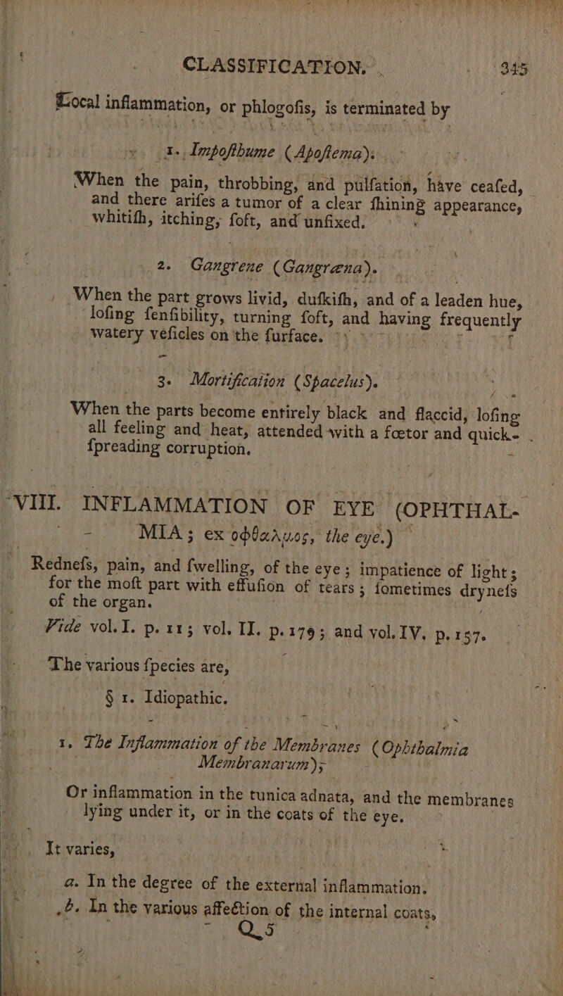 Local inflammation, or phlogofis, is terminated by | 1 Impofthume (Apafiema), and there arifes a tumor of a clear fhining appearance, whitifh, itching, foft, and unfixed. . 2s Gangrene (Gangrena). , When the part grows livid, dufkifh, and of a leaden hue, lofing fenfibility, turning foft, and having frequently watery veficles on the furface. yy ° 3. Mortification (Spacelus). y When the parts become entirely black and flaccid, lofing fpreading corruption, . 3 MIA ; ex ofbaasos, the eye.) for the moft part with effufion of tears 3 fometimes drynets of the organ. Vide vol.I. p. 113 vol. II. p.1793 and yol IV. Pe t57. The various fpecies are, § 1. Idiopathic. s 1. The Inflammation of the Membranes ( Ophthalmia Membranarum); teers Or inflammation in the tunica adnata, and the membranes lying under it, or in the coats of the eye. | ‘, Jt varies, a. In the degree of the external inflammation, .&amp;- In the various affeétion of the internal coats, ‘ ~ aed Cy 4