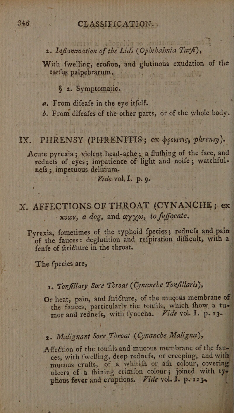 2. Inflammation of ‘tbe Lids (Opbthalmia Ti arf), With fwelling, erofion, and glutinous exudation of the tarfus palpebrarum, Pee a rs § 2. Symptomatic. a. From difeafe in the eye itfelf. Pic thie 3. From difeafes of the other parts, or of the whole body. IX. PHRENSY (PHRENITIS; ex-dgewris, phrensy). Acute pyrexia; violent. head-ache ; a flufhing of the face, and rednefs of eyes; impatience of light and noife; watchful- nefs ; impetuous delirium. ; - Vide. voll. p. 9- 4 X. AFFECTIONS OF THROAT (CYNANCHE; ex. -nuwy, a dog, and ayrw, to Suffocate. Pvrexia, fometimes of the typhoid fpecies; rednefs and pain “of the fauces: deglutition and refpiration difficult, with a_ fenfe of ftri€ture in the throat. \ ‘The {pecies are, 1. Tonfillary Sore Throat (Cynanche Tonfillaris), 1% Or heat, pain, and ftriéture, of the mucous membrane of the fauces, particularly the tonfils, which fhow, a tus | mor and rednefs, with fynocha. Vide vol. 3. p. 13. 4 (4 { 2. Malignant Sore Throat (Cynanche Mali gna), Affeétion of the tonfils and mucous membrane of the faual ces, with fwelling, deep rednefs, or creeping, and “a j mucous crufts, of a whitith or afh colour, covering ulcers of &amp; fhining crimfon colour; jomed with tye — phous fever and eruptions. Vide vol, I. prt23e { a - ' p at