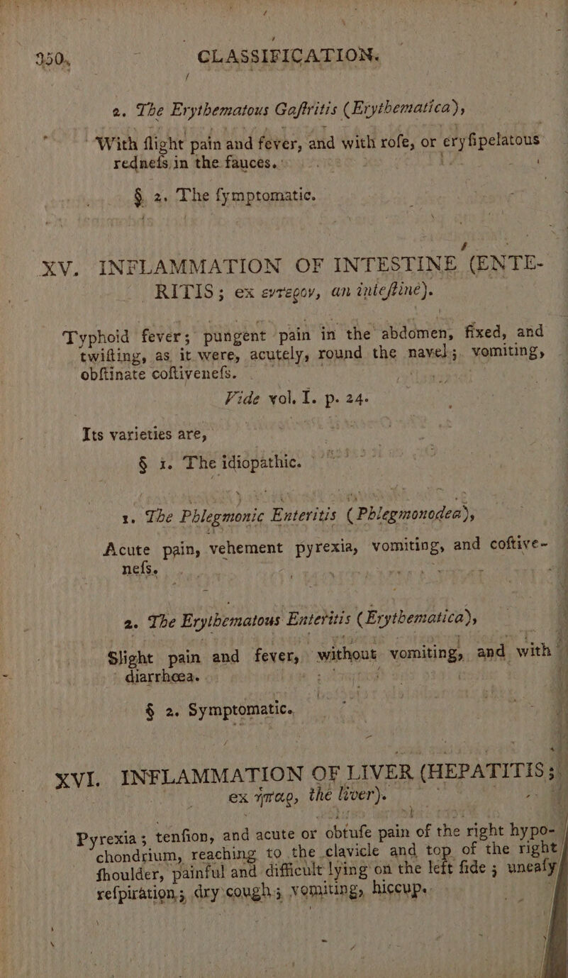 7; \ 250, - GLASSIFICATION. f 2. The Erythematous Gaftritis (Erytbematica), “With flight pain and fever, and with rofe, or ery fipelatous rednefs in the fauces.. Ls £2 § 2. The fymptomatic. a cee iN | Xv. INFLAMMATION OF INTESTINE (ENTE- RITIS; ex evregov, an tnieftine). 7 Typhoid fever; pungent pain in the abdomen, fixed, and © twifting, as it were, acutely, round the nayel.;. vomiting, - obftinate coftivenefs. gene Vide vol. 1. p. 24. Its varieties are, sie § i. The idiopathic. erage 1, The Phlegmonic Enteritis ( Phlegmonodea) Acute pain, vehement pyrexia, vomiting, and coftive~ — nefS, ape LEM eile Mg x 2. The Erythematous Enteritis (Erythematica), ‘ SJight pain and fever, without vomiting, and with ~ - diarrheea. is Ard , i : t ve : ei H § 2. Symptomatic, =~ &gt; - iy sank: pu HAIER i XVI. INFLAMMATION OF LIVER (HEPATITIS. | ex ymag, the lvver). ; 2 Ben) trp hikers C497 af Pyrexia 5 tenfion, and acute or obtufe pain of the right hypo-— chondrium, reaching to the clavicle and top of the right fhoulder, painful and difficult lying on the left fide ; uneafy, refpiration; dry cough; vomiting, hiccup. “| \ =