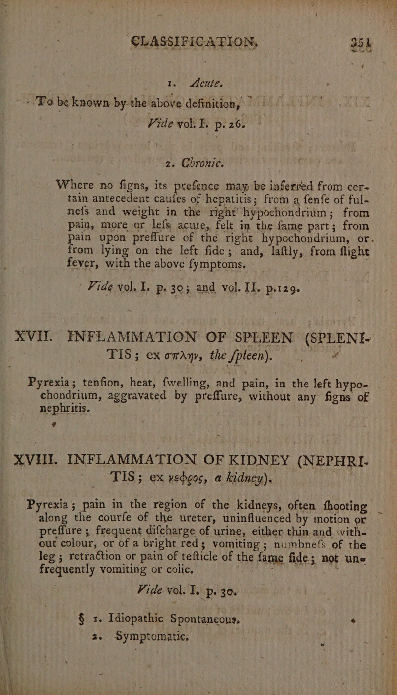 | : i Eee aheree, Bo be known by the above definition,” Vide vol. E. p. 26. 2. Chronic. Where no figns, its prefence may be inferred from cer- tain antecedent caules of hepatitis; from a fenfe of ful- nefs and weight in the right) hypochondrium; from pain, more or lefs acute, felt im the fame part; from from lying on the left fide; and, laftly, from flight fever, with the above fymptoms. Fide vol. I. p. 303 and vol. IE. p.129. TIS ; ex omayy, the Spleen). # chondrium, aggravated by preffure, without any figns of nephritis. | 9 XVII. INFLAMMATION OF KIDNEY (NEPHRI- ~ ‘TIS; ex veheos, a kidney). ' Pyrexia; pain in the region of the kidneys, often shooting along the courfe of the ureter, uninfluenced by motion or out colour, or of a bright red; vomiting ; numbnefs of the leg ; retra€tion or pain of tefticle of the fame fide; not une frequently vomiting or colic. f : Vide vol. T. p. 30. $x. Idiopathic Spontaneous, + a. Symptomatic, 4 ’ ¢ ™ aha P 4 « *e