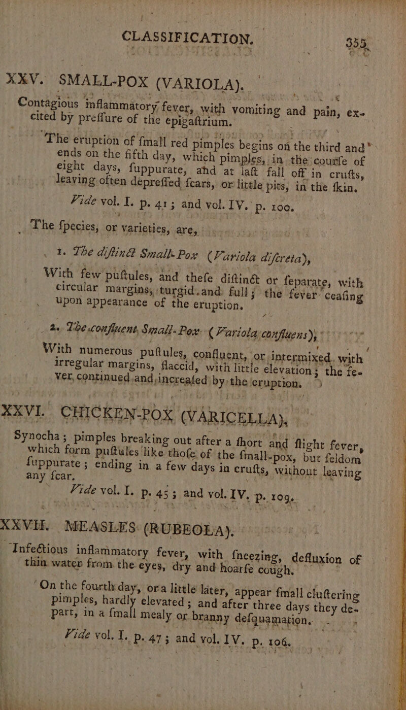 XXV. SMALL-POX (VARIOLA). _ Contagious inflammatory, fever, with vomiting and pain, ex- cited by preffure of the epigaftrium. The eruption of {mall red pimples begins on the third and” ends on the fifth day, which pimples, in the cousfe of eight days, fuppurate, ahd ar lat fall off in crutts, leaving often depreffed fears, or little pits, in the fkin. Vide vol. I. p. 413 and vol. IV. p. 100. _ The fpecies, or Varieties, are, 1. The diftin® Small Pox (Yariola difereta), With few puftules, and thefe difttinét or feparate, with circular margins, turgid.and: full 3 the fever’ ceafing upon appearance of the eruption. 7 he The confluent, Small. Pox. ( Yariola confluens), a ie itp x ; Peds With numerous puftules, confluent, oF intermixed. with irregular margins, flaccid, with little elevation; the fe- ver, continued and ;increaled: by-the ‘eruption, XXVI. CHICKEN-POX (VARICELLA), _ Synocha; pimples breaking out after a thort and flight fever, which form puttules ‘like thofe. of the fmall-pox, but feldom fuppurate ; ending in a few days in crufts, Without leaving any fear, Vide vol. I. p. 453 and vol. IV. p. 109, XXVH. MEASLES: (RUBEOLA). “Infe@tious inflammatory fever, with fheezing, defluxion of thin. water from. the. eyes, dry and hoarfe cough. On the fourth day, ora little later, appear fmall cluttering pimples, hardly elevated; and after three days they de« part, in a {mall mealy or branny defquamation. . — - Vide vol, I. P+. 473 and vol. IV. p, 106.