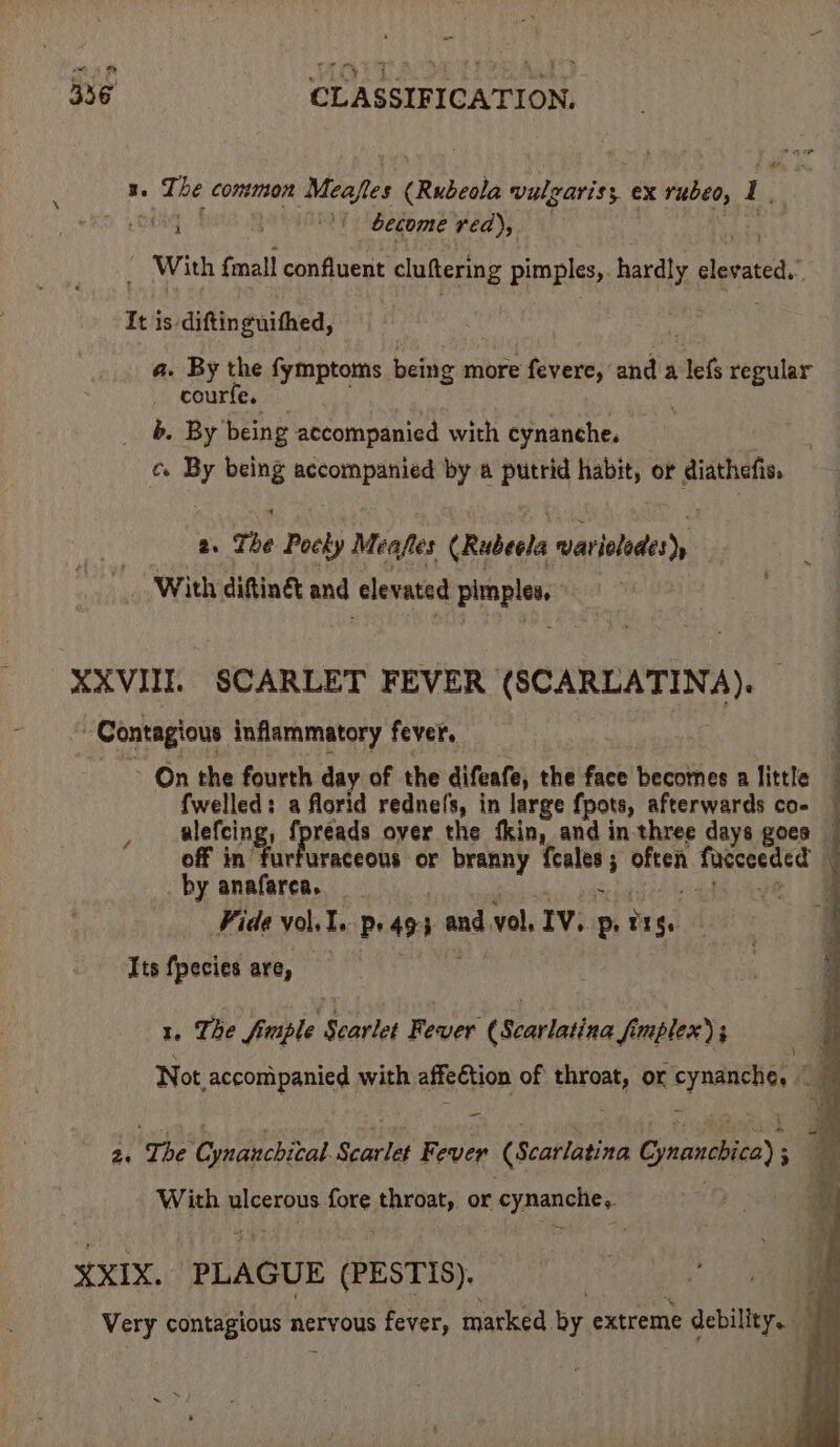1. The common Meafles (Rubeola vulgaris; ex rubeo, 1 : sii ) “/ | become red), 3 . _ With fmall confluent cluftering pimples, hardly elevated.” It is diftinguithed, . 7 a. By the fymptoms being more fevere, and a lefs regular courfe, : . b. By being accompanied with cynanche. c. By being accompanied by a putrid habit, or diathefis, 2. The Pocky Meafles (Rubeela warieledes), With diftiné&amp; and elevated pimples, XXVIII SCARLET FEVER (SCARLATINA). : : Contagious inflammatory fever, z ; On the fourth day of the difeafe, the face becomes a little — fwelled: a florid rednels, in large {pots, afterwards co- — ulefcing, fpreads over the fkin, and in three days goes — off in furfuraceous or branny feales; often fucceeded by anaferca. 2 Siam para Re. al Fide vol. I. pe 493 andvol, IV. p, tig. Its fpecies are, 1, The fiple Scarlet Fever (Scarlatina fimplex) ; Not accompanied with affeétion of throat, or cynanche, | g - p, ~ 2. The Cynanchital. Scarlet Fever (Scarlatina Cynanchica) ; With ulcerous fore throat, or cynanche.. XXIX. PLAGUE (PESTIS). Very contagious nervous fever, marked by extreme debility.