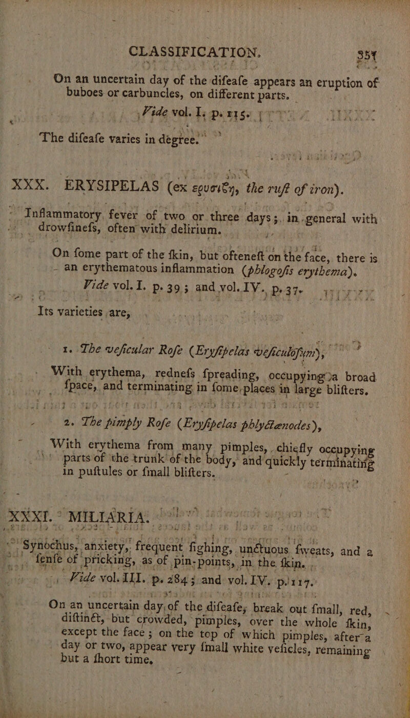 On an uncertain day of the difeafe appears an eruption of buboes or carbuncles, on different parts. Vide vol. Ts pets. (oo ° ° 2 Ms Sue Pi a The difeafe varies in degree. XXX. ERYSIPELAS (ex equoity, the ruf of iron). ae Inflammatory, fever of two or three days ;, in general with _ drowfinefs, often’ with delirium. ie On fome part of the fkin, but ofteneft on the face, there is - an erythematous inflammation (phlogofis erythema). Vide vol. 1. p. 39; and vol. IV. p, 37. wiry Its varieties are, 1. The veficular Rofe (Exyfpelas weficulofim), With erythema, rednefs fpreading, occupying’)a broad {pace, and terminating in fome, places in large blifters. 2. The pimply Rofe (Eryfipelas phlyGanodes), _ With erythema from many pimples, . chiefly oce pying \! parts of the trunk’ of the body, and quickly terminating in puftules or {mall blifters. : a 4 fics ry * mee 4 See Sy rigs select he SS PI ths + Synochus, anxiety, frequent fighing, unétuous fweats, and a day or two, appear very {mall white velicles, remaining but a dhort time, bes.