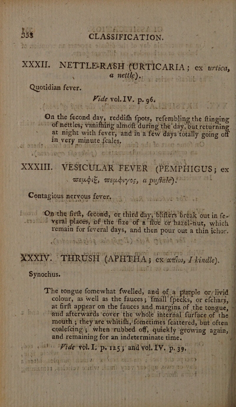 ae AGT A ced both - a net os Quotidian fever. | eS Fide vol.IV. p. 96s XXXII NETTLE-RASH (URTICARIA; ex urtica, . On the fecond day, reddih fpots, refembling the ftinging OF nettles; vanity almoft during the “day, but returning at night with fever, ‘and in'a féw days ‘totally going off ) ae Very amie tre eales ik acl ue bee XXXII. VESICULAR FEVER (PEMPHIGUS; ex Wendie, weudryos, a puftile)! V4 Contagious nervous fever, 5 oo pg “Oprthe firkt, fecond, or thitd day, bliters bréak out in fe- «4 weral places, bf ‘the ‘fize ‘of a flo or hazelnut, which remain for feveral days, and then pour out a thin ichor. XXXIV. ‘ THRUSH (APHTHA; ex-ante, v4 kindle), » Synochus. | The tongue fomewhat fwelled, and of a purple orslivid © colour, as well as the fauces; {mall {pecks, or efchars, — at firft appear on the fauces and. margins of the tongue, ~ “aud afterwards ‘cover ‘the whole internal furface of the — mouth ; they'are whitith,'fometimes fcattered, but often } coalefcing ; when “rubbed off, quickly “gtowing again, © and remaining for an indeterminate time. . oo Fide vol I, pe 1255’ and vol. EV, p39, -@ \ ‘ } pe thd, ook | hava mak kes ) erito1 ,zalatiee ooitiv iloat wiey) thedes awison a pode . Se ‘ ail