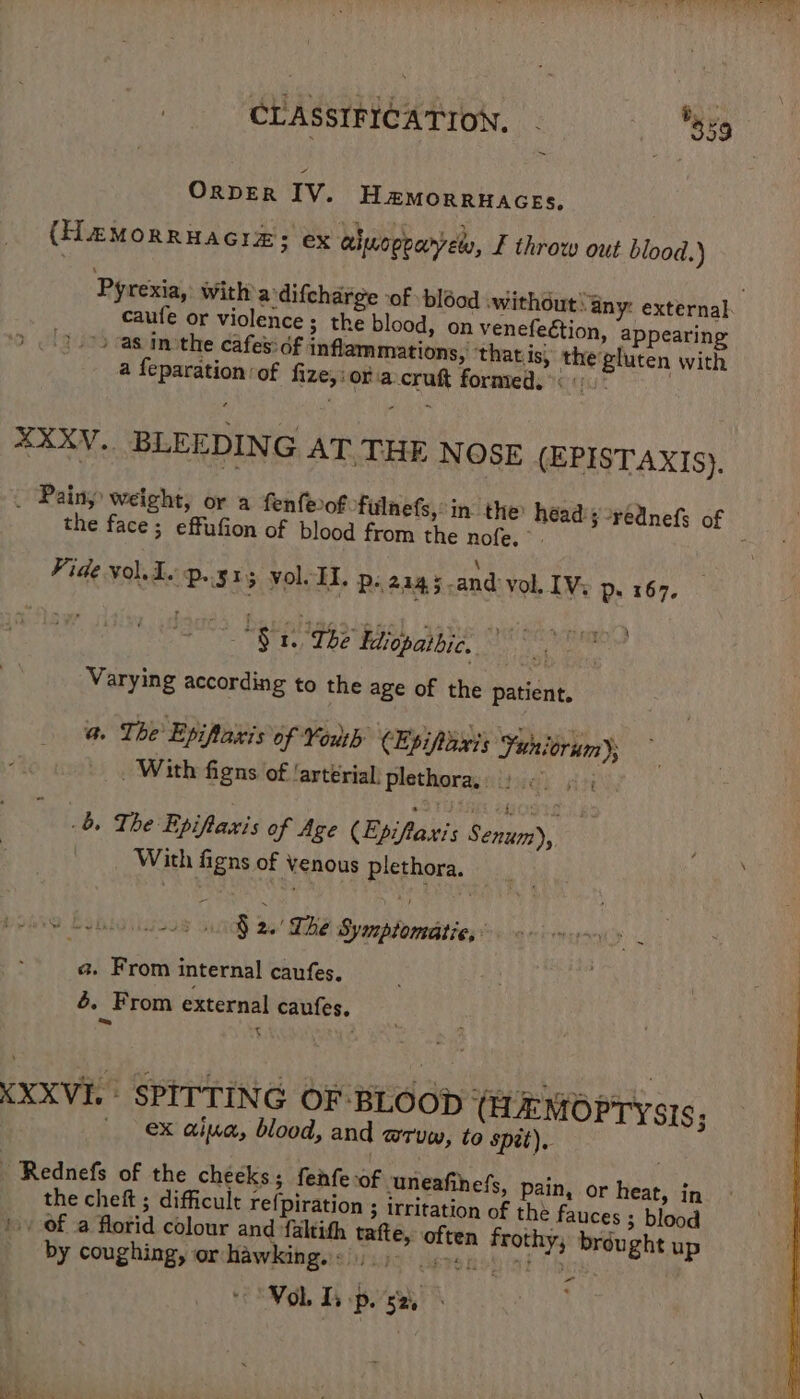 ~ ORDER IV. H &amp;MORRHAGES, (HaMOoRRHAGIE: ex aluogoarvely, £ throw out blood.) Pyrexia, with a difcharge ‘of bléod ‘without: any: external: caufe or violence ; the blood, on venefection, appearing ) as inothe cafes: df inflammations,’ ‘that is, the gluten with a feparation of fize,i ora cruft formed. ( : . XXXV.. BLEEDING AT. THE NOSE (EPISTAXIS). . Painy weight, or a fenfeof fulnefs, in the heady -rédnefs of the face; effufion of blood from the nofe. i Fide vol. I. p.. 515 vol. II. Ps 2145 and vol. [Vy p. 167. : fgacs Bastigss. Edioparbic. | . Varying according to the age of the patient, a The Epiflaxis of Yoh CEpiparty Funicrum)s _ With figns of ‘arterial, Plethoray site) ov, : 6 The Epifianis of Age (Epifiaxis Senin), | With figns of Venous plethora. OS Beton 3 1S 26 The Symptomatie, : a. From internal caufes. 4. From external caufes. = t ? XXXVI. SPITTING OF BLOOD (HEMOPTYsiIs; ex aia, blood, and mTuw, to spit), Rednefs of the cheeks; fenfe of ‘uneafihefs, pain, or heat, in the chef ; difficult re{piration ; irritation of the fauces ; blood | of a florid colour and faltith tafte, often frothy, brdught up by coughing, or hawking. &lt; -“ VoL Ts pose,