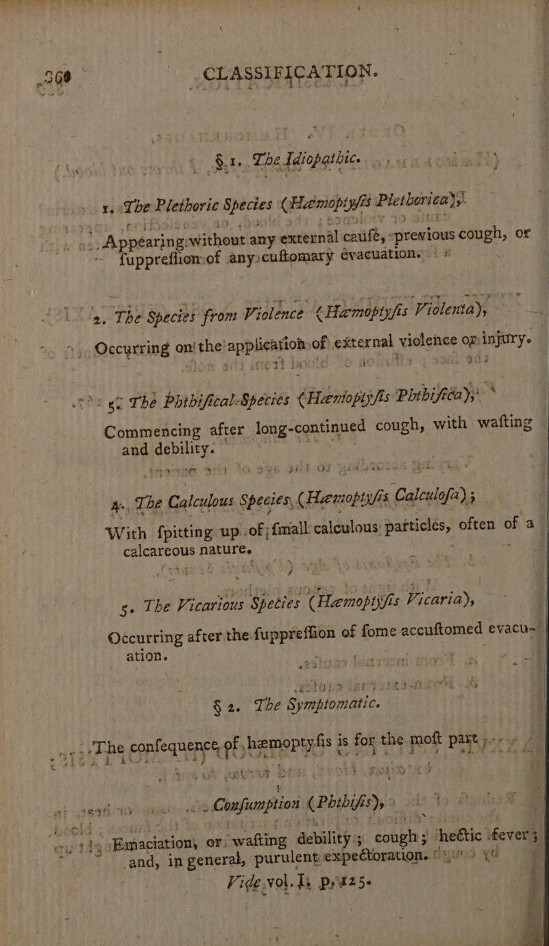 i Sr. The Idiopathic. ot ME ait wfeierie ete Giieeeren iPlesianive}) ~ s Aposariti gi athens any exteunal catife,: previous cough, or fuppreflion:of any»cuftomary evacuations =: # a, The Species from Violence ¢ Hemopiyfi 5 ga oh Occyrring o on! Fhe pesmi pha oF} external Sigg. oae or injury. | : 3 r7¢ ti HY uf re hi FL NDE 6G THE boibifical: Species iin Pitbifstay;* * Commencing after Jong-continued cough, with wafting and Meee ., The Calculous Species, (Henotuh as Calalo; ate bibs {pitting up.-of;fmall calculous: particles, often of a_ si gape be nature. | / s. The rena goat (Hemoptyfis Vicaria), Occurring after the fuppreffion of fome solaris ae evacu~ ation. ; | = EOIDES LEWESIAS at 4 A) Se § 2. The Symptomatic. 4 at Ser BREF of, BARC &amp; is for the mott PAR pry / | ~ . FAL | CY SHOT it _Confunnpion (Pibifey , ad Yo digihae i i 1898 10 uy 1 \ Babaciations or, “wafting ability eoupte J he€tic fevers _and, in general, purulent; expectoration. (yuo Ye Vide vol. Ts Peu25-