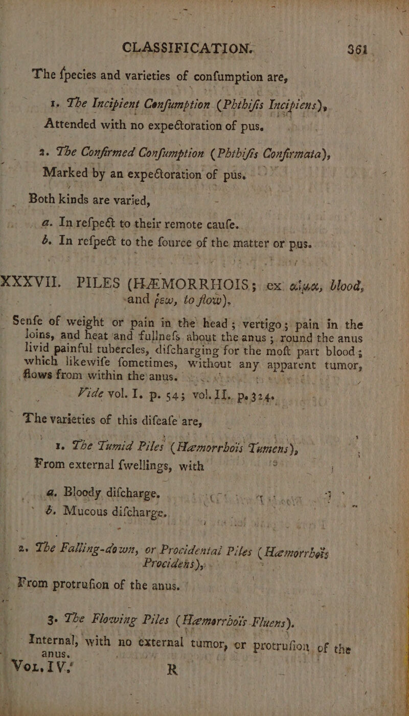 The fpecies and varieties of confumption are, | 1. The Incipient Confumption (Phibifi Incipiens), Attended with no expectoration of pus. a. The Confirmed Confumption (Phibifis Confirmata), Marked by an expectoration of pus. Both kinds are varied, 3 a. In refpe&amp; to their remote caufe. , é. In refpe&amp; to the fource of the matter or pus. XXXVII PILES (HAMORRHOIS; ex: aise, blood, F vand pew, to flow). _ Senfe of weight or pain in the’ head; vertigo; pain in the loins, and heat ‘and fullnefs. about the anus ; round the anus livid painful tubercles, difcharging for the moft part blood; | which likewife fometimes, without any apparent tumor, flows from within theanus. 2.0.6) 0 se : Vide vol. 1. p. 543 vol. Ii,, Pe 324 ' The varieties of this difeafe'are, 1. Ihe Tumid Piles (Hamorrbois Tumens), From external {wellings, with 9 _ @ Bloody, difcharge. Giger he . &amp; Mucous difcharge, . 7 2. The Falling-down, or Procidentai Piles ( de morrbets | Procidens)y - _ From protrufion of the anus.’ 3. The Flowing Piles (Hemorriois -Fluens). ¥E eh ; ' Internal, with no external tumor, or protrufion of the anus, PA + ui SaE SK BYo:. IV. R