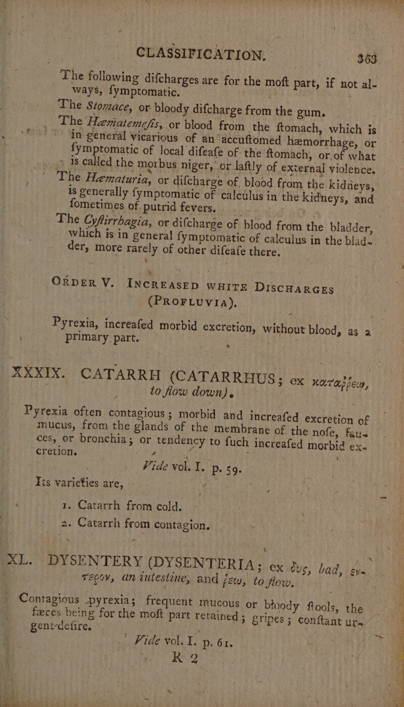 The following difcharges are for the moft part, if not al- ways, fymptomatic. . The Stomace, or bloody difcharge from the gum. _ The Hematemefis, or blood from the ftomach, which js ‘f “In- general vicarious of an accuftomed hemorrhage, or fymptomatic of local difeafe of the ftomach, or.of what &gt; 4s called the morbus niger, or laftly of external violence. The Hematuria, or difcharge of. blood from the kidneys, is generally fymptomatic of calculus in the kidneys, and fometimes of putrid fevers, : The Cyfiirrhagia, or difcharge of blood from the bladder, which is in general fymptomatic of calculus in the blad- der, more rarely of other difeafe there. ‘ ORDER V. INCREASED WHITE DISCHARGES (PROFLUVIA). Pyrexia, increafed morbid excretion, without blood, as a primary part. ; XXXIX. CATARRH (CATARRHUS: ox Kae} Seco, to flow down), Aas Pyrexia often contagious; morbid and increafed excretion of mucus, from the glands of the membrane of the nofe, far. ces, or bronchia; or tendency to fuch increafed morbid ex. cretion. . ; Ee rea ate Vide vol. I. P- 59. Fis varieties are, ‘ 1. Catarrh from cold. 2. Catarrh from contagion. Tepov, an iutesiine, and few, to flow, Contagious pyrexia; frequent mucous or bloody ftools, the feces being for the moft part retained; gripes ; conftant ura gent-defire. eye} ee Fide vol. I; Pp. 61. % R Ee