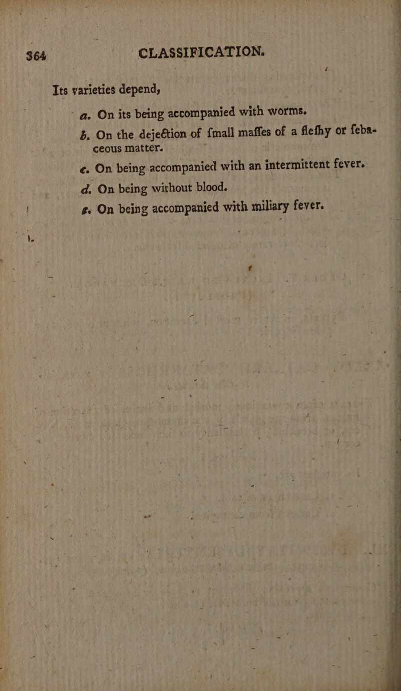Its varieties depend, - a. On its being accompanied with worms. B. On the dejeétion of {mall maffes of a flefhy or feba- ceous matter. f ¢. On being accompanied with an intermittent fever. | d. On being without blood. g. On being accompanied with miliary fever.