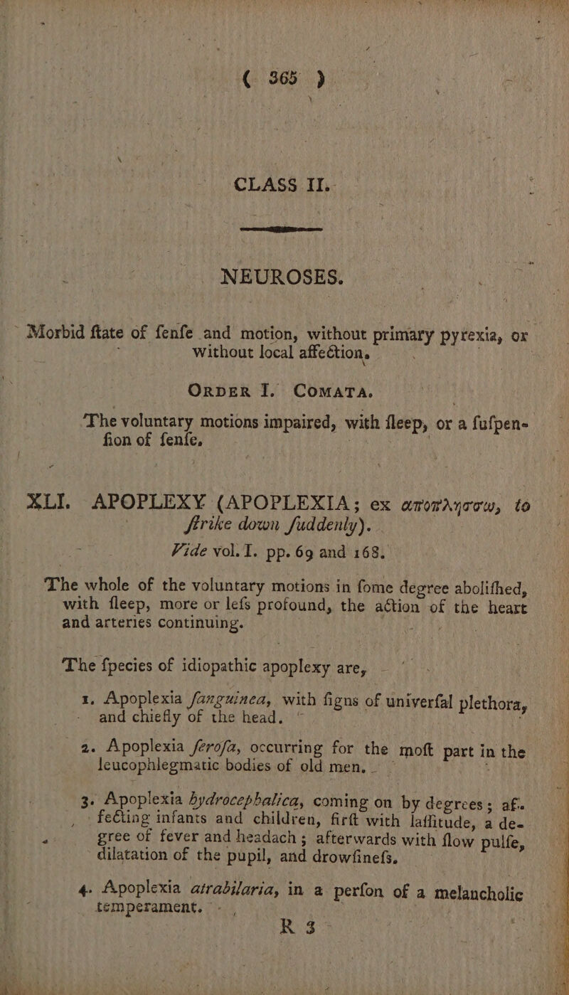 (- S65). CLASS II.. NEUROSES. - Morbid ftate of fenfe and motion, without primary pyrexia, or without local affection. ORDER I. COMATA. The voluntary motions impaired, with fleep, or a fufpen- fion of fenfe, | XLIL APOPLEXY (APOPLEXIA; ex amorayrow, to Strike down fuddenty). Vide vol. I. pp. 69 and 168. The whole of the voluntary motions in fome degree abolithed, with fleep, more or lefs profound, the aGtion of the heart and arteries continuing. PEEP ua The fpecies of idiopathic apoplexy are, . 1, Apoplexia fanguinea, with figns of univerfal plethora, and chiefly of the head. © 2. Apoplexia /ferofa, occurring for the moft pact in the leucophlegmatic bodies of old men,_ ~ : 3. Apoplexia hydrocephalica, coming on by degrees; afi. _ fe€ting infants and children, firft with laffitude, a de« gree of fever and headach; afterwards with flow pulfe, dilatation of the pupil, and drowfinefs. 4. fApoplexia atradilaria, in a perfon of a melancholic temperament. - , | R3- eae