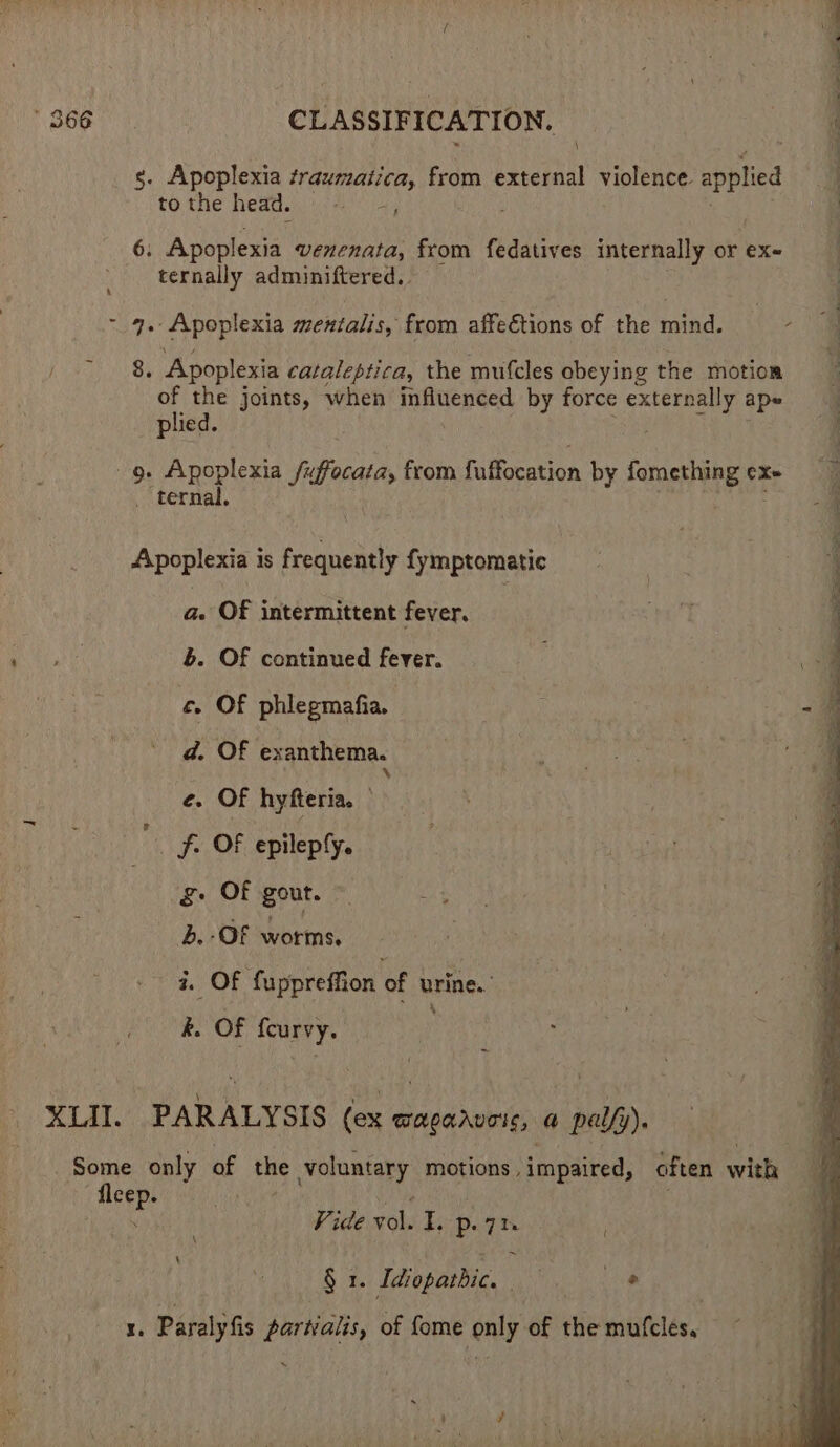 \ s. Apoplexia eres from external violence. applied 3 tothe head. : 6. Apoplexia venenata, from fedatives internally or ex- - ternally adminiftered.. ~ 9. Apoplexia mentalis, from affections of the mind. 2 a | 8. Apoplexia cataleptica, the mufcles obeying the motion of the joints, when lane tear by force rae | ape plied. 9. Apoplexia fx Renin from Tubocstion by ome ete cX~ _ ternal. Apoplexia is frequently fymptomatic a. OF intermittent fever. b. Of continued fever. c. OF phlegmafia. - : d. Of exanthema. ply 4 e. Of hyfteria. fh OF epileply. g Of gout. © b. OF Notes i. Of fuppreffion of urine. k. ii fcurvy. XLII. PARALYSIS (ex AAD ate a pa ref) Some only of the voluntary motions , impaired, often with meee Vide vol. i p. ath § 1. Idiopatbic, | I. Paraly fis partialis, of fome only of the mufcles.