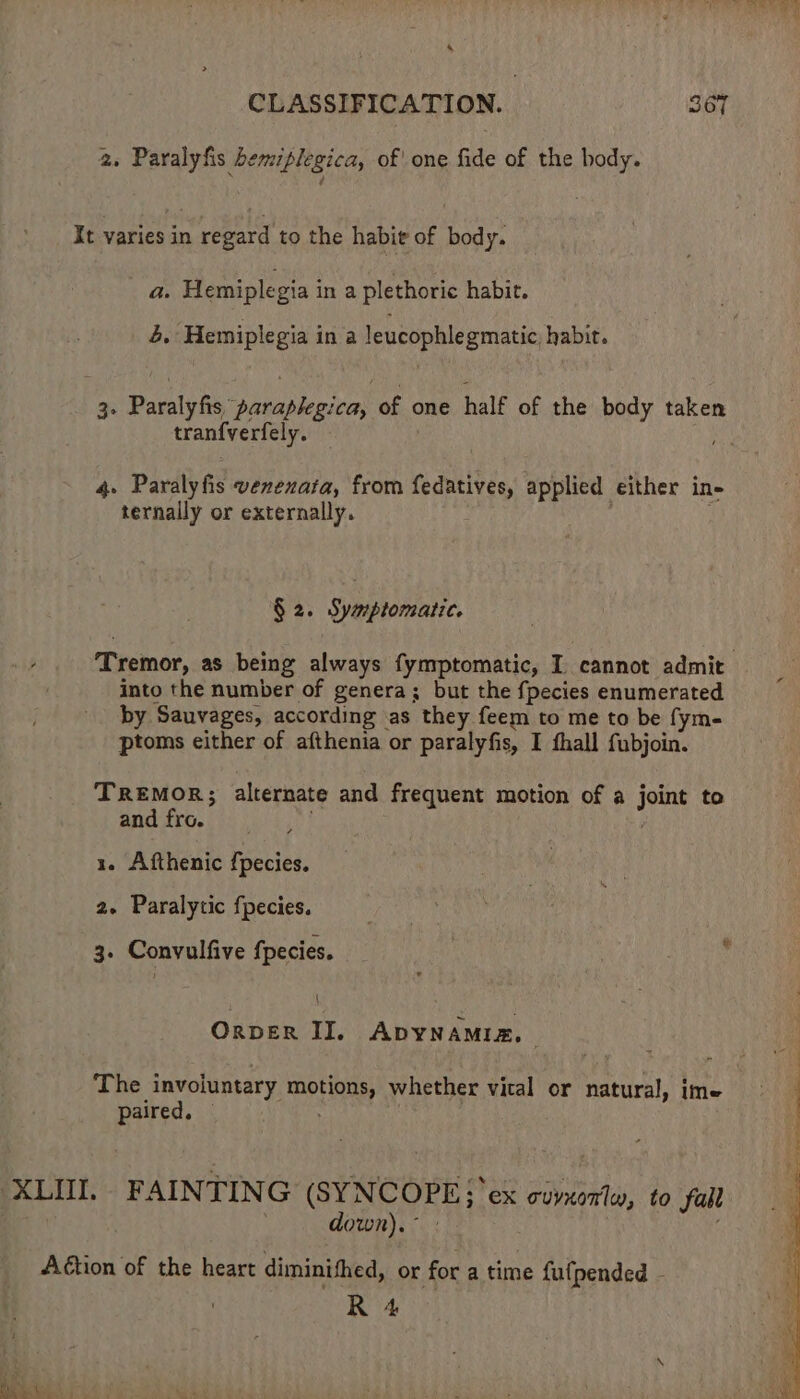 4 CLASSIFICATION. 367 2. Paralyfis bemiplegica, of' one fide of the body. It varies in regard to the habit of body. a. Hemiplegia in a plethoric habit. 4. Hemiplegia in a leucophlegmatic, habit. 3. Paralyfis, paraplegica, of one half of the body taken tranfverfely. i 4. Paralyfis vexexata, from fedatives, applied either in- ternally or externally. : § 2. Symptomatic. Tremor, as being always fymptomatic, I cannot admit into the number of genera; but the {pecies enumerated by Sauvages, according as they feem to me to be fym- ptoms either of afthenia or paralyfis, I fhall fubjoin. TReEmoR; alternate and frequent motion of a joint to and fro. | 1. Afthenic {pecies. 2. Paralytic fpecies. 3. Convulfive fpecies. { OrvER II. ADYNAMIZ, | The invojuntary motions, whether vital or natural, ime paired. © XLII. FAINTING (SYNCOPE; ex owvxorle, to fall down). ° Action of the heart diminihed, or for a time fufpended - R 4