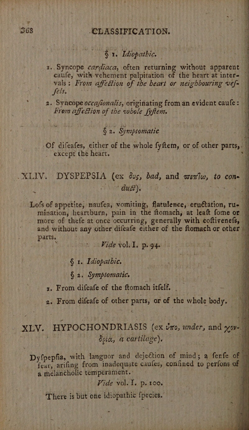 $1. Idiopathic 4 1.. Syncope cardiaca, often returning without apparent . “canfe, with vehement palpitation of the heart at inter= vals : From affcttion of the beart or neighbouring ee y yels, 2. Syncope occafonalis, originating from an eid eae caule: eins affeciion of the whole fyftem. * § 2. , Symptomatic Of difeafes, either of the wragle fyftem, or of other pod j _ except the heart. 4 “du me Lofs of appetite, naufea, vomiting, deitide nse 4 ernétation, rue q mination, heartburn, pain in the ftomach, at leaft fome or more of thefe at once occurring, generally with coftivenefs, — and without any other difeafe either of the fiomach or other | ic parts. Vide vol. I. p. gg. § 1. Idiopathic. § 2. Symptomatic. x. From difeafe of the ftomach itfelf. | 2. From difeafe of other is or of the whole body, a XLV. HYPOCHONDRIASIS ee in, inten: and xi 4 dora, a cartilage). Hi  Dyfpepfia, with lJanguor and deje€tion of mind; a fenfe orth fear, arifing from inadequate caufes, confined to perfons of , a melancholic er a Vide vol. T. p. 100. There is but one idiopathic fpecies.
