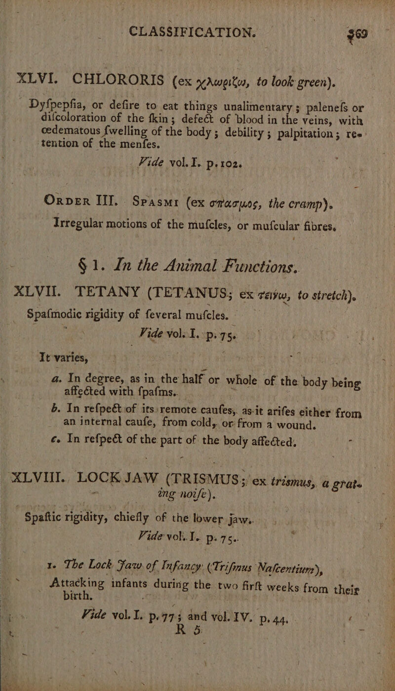 XLVI. CHLORORIS (ex xAweits, to look green). Dyfpepfia, or defire to eat things unalimentary ; palenefs or difcoloration of the fkin; defeét of blood in the Veins, with cedematous {welling of the body ; debility ; palpitation; ree ‘tention of the menfes. Fide vol.I. p. 102. Orver III. Spasmr (ex onaous, the cramp). Trregular motions of the mufcles, or mufcular fibres, é § 1. Ln the Animal Functions. XLVI. TETANY (TETANUS; ex Féivw, to stretch). Spafmodic rigidity of feveral mufcles. ; TAR iy Vide volo 1. ps 75. Tt varies, a. In degree, as in the half or whole of the body being affected with fpafms.. | 6. In refpect of its remote caufes,. as-it arifes either from an internal caufe, from cold,. or from a wound. ¢. In refpeét of the part of the body affected, ‘XLVIUI. LOCK JAW (TRISMUS;' ex trismus, a grate - ing nore). Spattic rigidity, chiefly of the lower jaw.. Vide vol... ps 75.. 1. The Lock Faw of Infancy: (‘Trifinus WNafcentiun), &gt; Attacking infants during the two fir weeks from their — birth, RPh TS a Vide vol.J. p.975 and vol. IV. p, 44, - ee é leetote