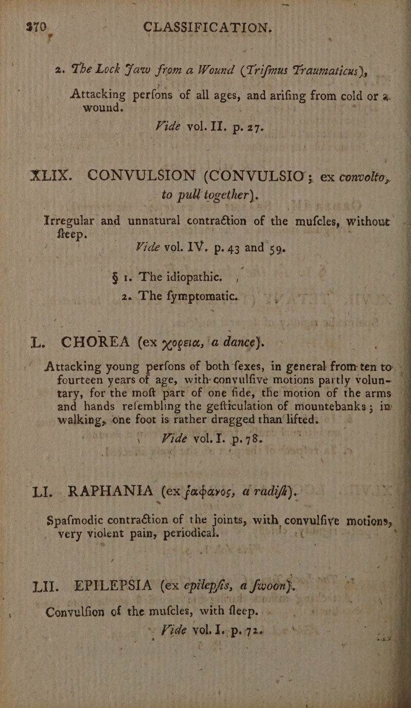 we 970 - CLASSIFICATION. | a 2. The Lock Jaw from a Wound be rifmus Ti raumaticus), | ‘ Attacking perfons of all ages, and feb de from cold or a. wound. Vide vol. Il. Pp: 27- XLIX. CONVULSION (CONVULSIO; ex convolto, _ to pull together). Irregular and annatirad contraétion of the ‘mutes, without fleep. Vide vol. LV. p. 43 and 509. § 1. The idiopathic, 2. The fymptomatic. ny « L. CHOREA (ex KOEIa, a dance). a Attacking young perfons of both fexes, in general from ten to. a fourteen years of age, with-convulfive motions partly volun tary, for the moft part of one fide, the motion of the arms | and hands refembling the gefttculation of mountebanks; im walking, one foot is rather dragged than: lifted. i \ Hine vol. I. P 78. “LI. RAPHANIA (ex fagaree, a radifA). Susttnodic contraction of the joints, with, convulfive motions, | very violent pain, SEN Ie 76 LAs EPILEPSIA (ex epilepis fs, a fuvoon). MEE. pe —Convulfion of the mutcles, with rye paved om ¥ Vide vol. I. p. Tae y*