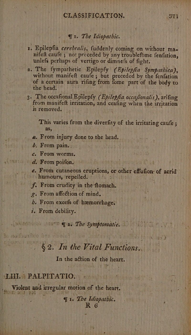 . Epilepfia cerebralis, fuddenly coming on without mae nifeft caufe ; not preceded by any troublefome fenfation, unlefs perhaps of vertigo or dimnefs of fight. 2. The fympathetic Epilepfy (Epilepfia Sympatbica), without manifeft caufe ; but preceded by the fenfation of acertain aura rifing from fome part of the body to the head. iL CiM 3. The occafional Epilepfy (Ep:lepfia occafionalis), arifing is removed. — This varies from the diverfity of the irritating caufe ; 4. From injury done to the head. 6, From pain. . ye eee ck c, From worms. humours, ‘repelled. - f. From crudity in the ftomach. _g. From affeétion of mind. 4. From excefs of hzmorrhage. #. From debility. LAMY tame q 2é The Symptomatic. As . §2. In the Vital Functions. In the action of the heart. . g le The Idiopathic. R 6 -