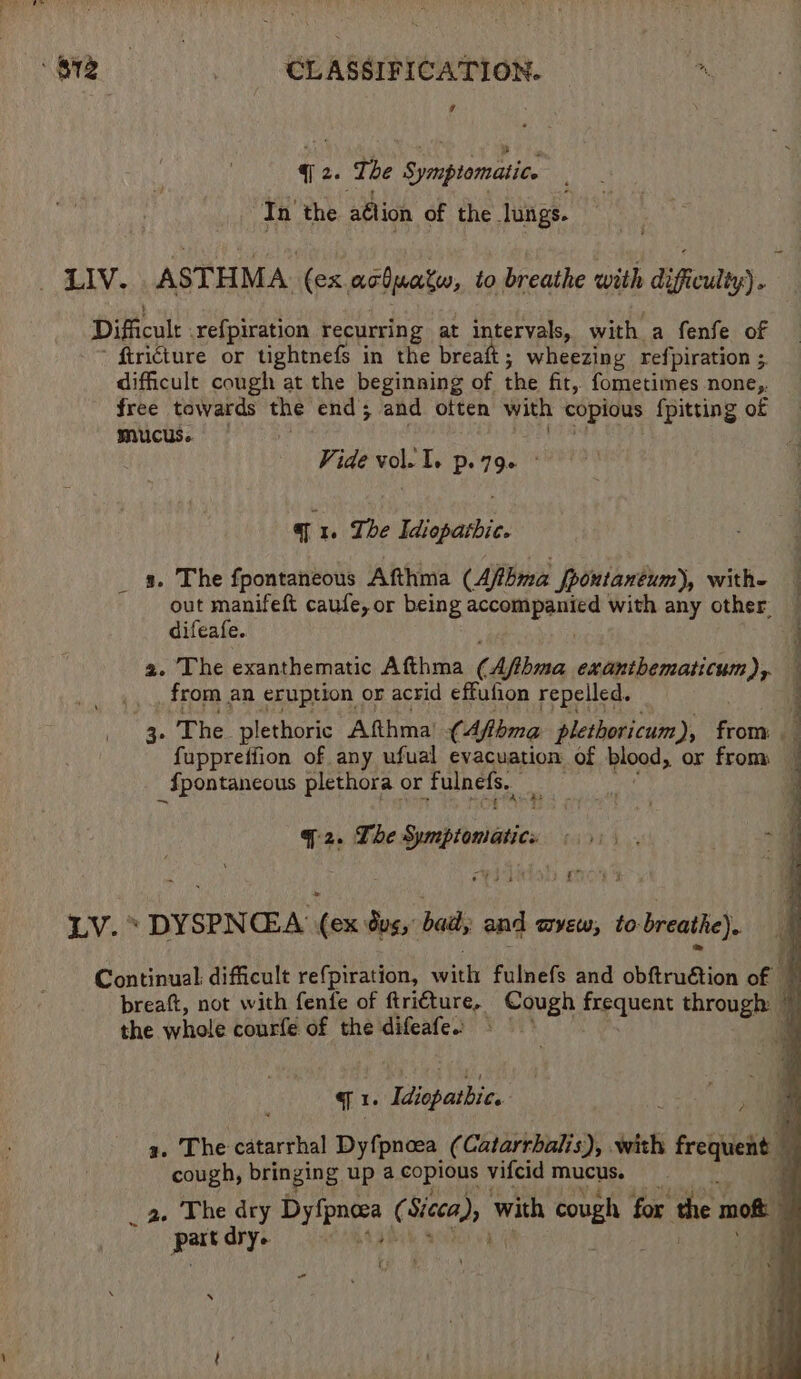 v q2. The Symptomatic. In the. aélion of the lungs. di Oh tee ASTHMA (ex achuate, to breathe with difficulty) . Difficulr: ref{piration recurring at intervals, with a fenfe of ftricture or tightnefs in the breaft; wheezing refpiration ; difficult cough at the beginning of the fit, fometimes none,. free towards the end; and often with copious {pitting of mucus. Vide vol. I. po 790 ° a 1. The Idiopathic. _ a. The fpontaneous Afthma (Aftbma Jpontanéum), with- | out manifeft caufe, or being res Tee with any other difeafe. a a. The exanthematic Afthma (Aftbma exantbematicum), — from an eruption or acrid effufion repelled. : 3. The plethoric Afthma’ (4fbma plethoricum), from fuppretfion of any ufual evacuation of blood, or from _fpontaneous plethora or fulnefs. 4 chal $i a2. The Sunth foeittics LV. > DYSPNCEA (ex tus, badly and myew, to breathe). Continual: difficult refpiration, with fulnefs and obftruétion of - ‘K breaft, not with fenfe of ftri€ture,. Cough frequent through) 5 the whole courfe of the difeafes | © # 71 iapatbie, | ey a. The catarrhal Dyfpnoea (Catarrbalis), with : freien q cough, bringing up a copious vifcid mucus. d _ a. The a spline (Seca); with arn § for the m moft ; Pee dry- 4 ‘ s