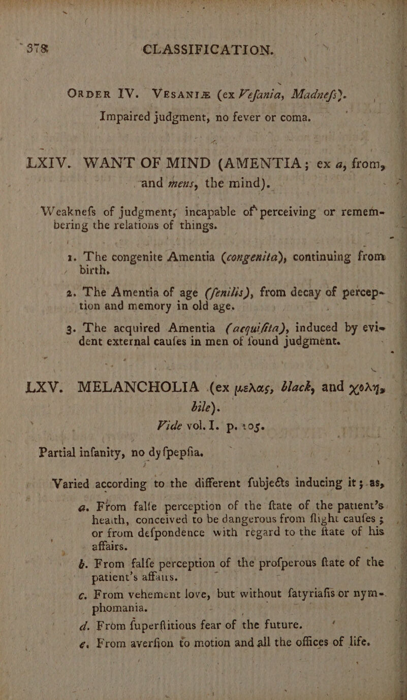 OrDER IV. VEsAnim (ex Vefania, Madne/s). Impaired judgment, no fever or coma. Pa LXIV. WANT OF MIND (AMENTIA; ex a, from, “and mens, the mind). Weaknefs of judgments incapable Be cicbiy or remem- bering the relations of things. 1. The congenite Amentia (congeniia), continuing from birth, tion and memory in old age. 3. The acquired Amentia ( ee ita », induced by evie dent external caufes in men of found judgment. bile). Vide vol. I. p. 105. Partial infanity, no nas fpepfia. ve Varied acsotdine to the different fabjeéts inducing it 3-as, heaith, conceived to be dangerous from flight caufes ; or from defpondence with regard to the ftate of his affairs. patient’ s affairs. phomania. d. From fuperflitions ny of the future. : ¢. From averfion to motion and all the offices of dite.