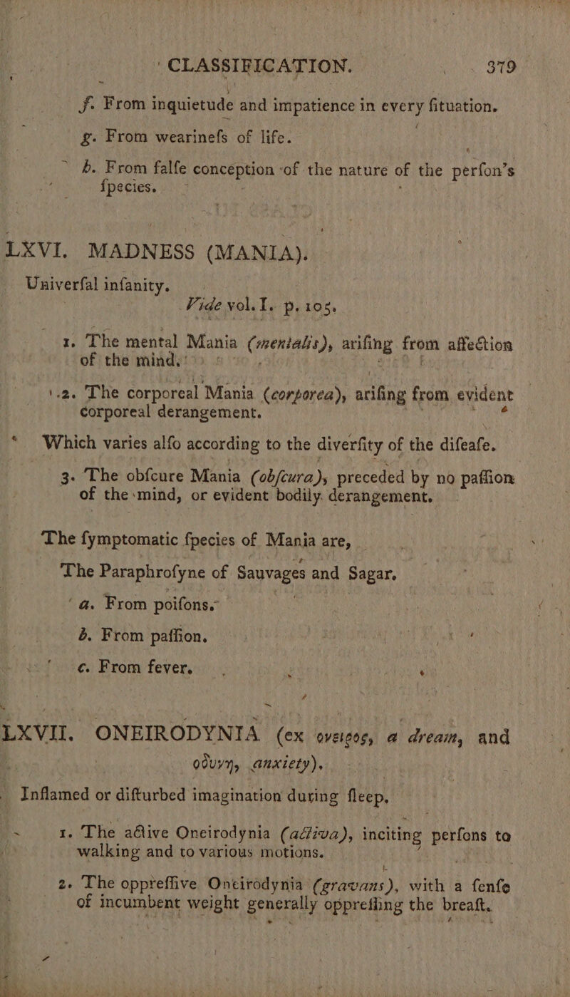 — J. From inquietude and impatience in every fituation. g. From wearinefs of life. * &. From falfe conception -of the nature of the perfon’s fpecies. LXVI. MADNESS (MANIA). Duiverfal infanity. | Vide voll. p. 105, x. The mental Mania (menialis), arifing from affection of the mind.) > © 1.2. The corporeal Mania (corporea), arifing from evident — corporeal derangement. | eae * Which varies alfo according to the diverfity of the difeafe. 3. The obfcure Mania (obfcura )s preceded by no paffion of the mind, or evident bodily. derangement. The fymptomatic fpecies of Mania are, The Paraphrofyne of Sauvages and Sagar. ‘a. From poifons.- Mae es b. From paffion. : a ke ¢. From fever... ; se aae hun é 4 ~ LXVII. ONEIRODYNIA (ex oveicos, @ dream, and . 7 oduyy, anxiety), - Inflamed or difturbed imagination during fleep, ~ 1. The adive Oncirodynia (adiva), inciting perfons to . walking and to various motions. j 2. The oppreffive Oneirodynia (gravans), with a fenfe of incumbent weight generally opprefiing the breaft,