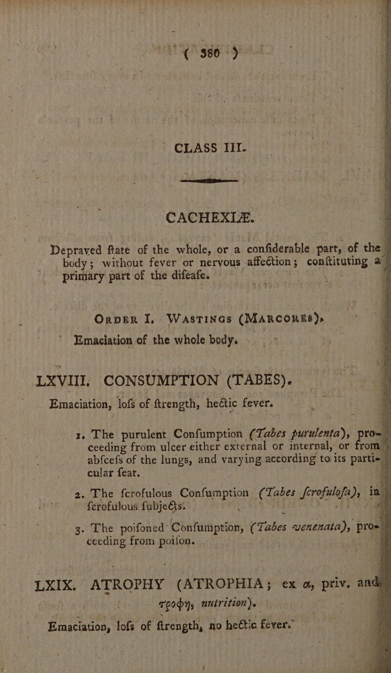 CLASS III. CACHEXIA. Depraved ftate of the whole, or a confiderable part, of the body; without fever or nervous affection; conftituting @ 7 primary part of the difeafe. Oxper I, Wastines (MARCORES)» Emaciation of the whole body. LXVIII. CONSUMPTION (TABES). Emaciation, lofs of ftrength, heétic fever. x. The purulent Confumption (Tabes purulenta), pro- ceeding from ulcer either external or internal, or from _ abfcefs of the lungs, and varying according to. its partie © cular feat. % 2. The fcrofulous Confumption (Tabes fcrofulofa), iad ferofulous fubje&s. 2 ASS de see ee ae poifoned’ Confumption, (Tabes wenenata), pro = ceeding from poifon. a LXIX. ATROPHY (ATROPHIA; ex a, priv. andi site roopy, mutrition). aie Emaciation, lofs of ftrength, no heétic fever. 4 a