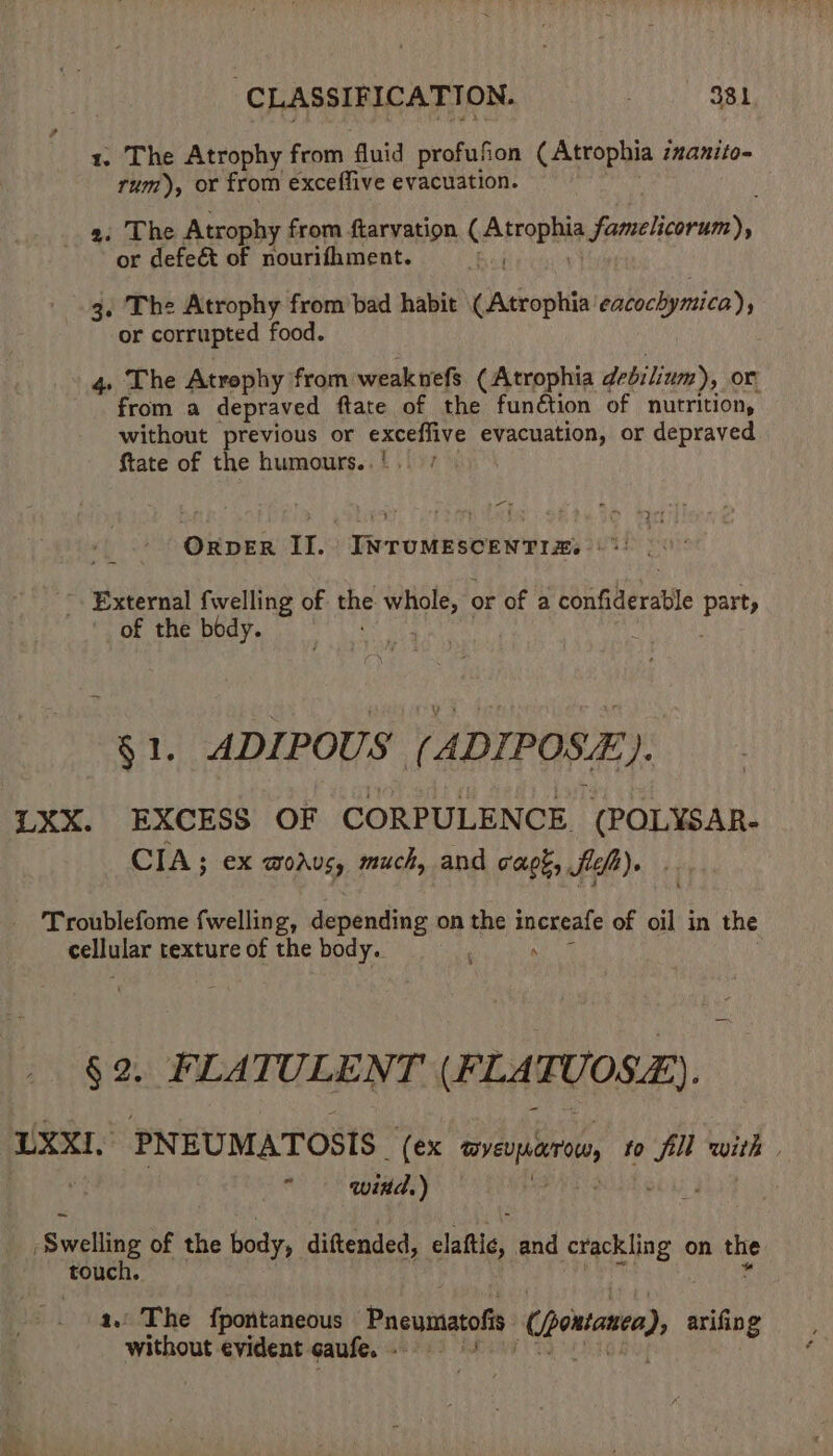 1. The Atrophy from fluid profufion (Atrophia :nanito- rum), or from exceffive evacuation. .9 34) o he Atrophy from ftarvation ralilrbis famelicorum), or defeét of nourifhment. ) 3. The Atrophy from bad habit ianconiiin cacockymica), or corrupted food. 4 The Atrophy from weaknefs ( Atrophia debilium), or from a depraved ftate of the function of nutrition, without previous or exceffive evacuation, or depraved ftate of the humours..' ORDER II. INTUMESCENTIZ. | * External fwelling of 4 whole, or of a confillerable pen of the body. §1. ADIPOUS (ADIPOSE). LXX. EXCESS OF CORPULENCE (POLYSAR- CIA; ex modus, much, and cagé, Sift). Troublefome fwelling, depending on the wits 4 of oil in the cellular texture of the body. § 2. FLATULENT (FLA TUOSE). LXXI, PNEUMATOSIS | (ex erejarn fo hg with . wind.) on of the body, diftended, claftic, and crackling on es touch. a. The fpontaneous Pneumatofi ce ipotanca), nals without evident caufe. Sie