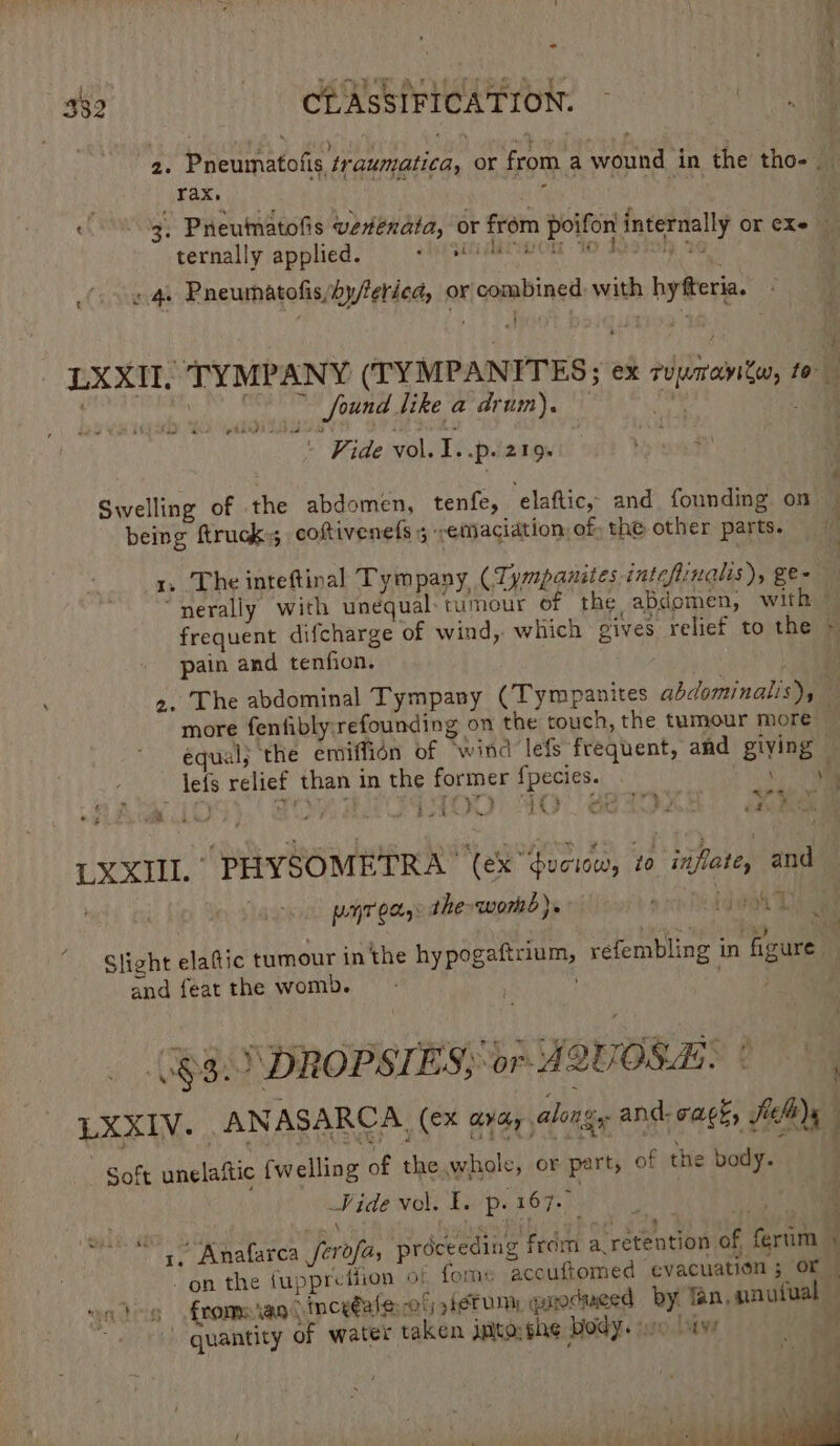: | fe it ! : . Pte? MU ee ee ae : } 332 CLASSIFICATION. Se) . - 2 ) \ « \ : + ’ r\ 2. Pneumatofis ¢raumatica, or from a wound in the tho. rax. r hee Heu : 3, Pneumatofis vetenata, or from poifon internally or ¢Xe ternally applied. 2 400g . 4. Pneumatofis/byferied, or combined with hytteria. LXXII, TYMPANY (TYMPANITES; ex rzrantw, rol Sabebqog tT * found dike a drum). ite: ae ree Le ee - Vide vol. 1..p. 219 Swelling of the abdomen, tenfe, ‘elaftic,- and founding. on being ftruck; coftivenels 5 ‘emaciation, of the other parts. 1, The inteftinal Tympany ( Tympanites intcflinalis), ge- “nerally with unequal: tumour of the abdomen, with © frequent difcharge of wind, which gives relief to the * pain and tenfion. >. The abdominal Tympany (Tympanites abdominalis), more fenfibly;refounding on the touch, the tumour more equal; ‘the emiffion of wind lefs frequent, and giying — leis relief than in the former {pecies. ve. LXXII. PHYSOMETRA™ (ex “Guciow, 20 inflate, and f LLHT 0X: the womb). g ! ju ‘fg si 4 — Slisht elatic tumour in the hy pogaftrium, refembling in figure and feat the womb. : oes : (83. DROPSIES; or A2UOSA. | | LXXIV. ANASARCA, (ex ayay along and cack, JaB)y Soft unelaftic {w elling of the whole, or part, of the body. Vide vol. 1. p. 167. | E 4, Anafarca Perb ity proceeding from a retention of, ferim “on the {uppreffion of fome accuftomed evacuation ; OF © wa des frome vag inceéale: -of fetum, pirocueed by. fan, nnutual — quantity of water taken jgito: she body. ip ws ‘ / ' P 2 . ’