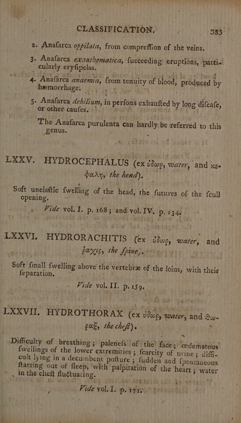 2. Anafarca oppilata, from compreffion of the veins. 3. Anafarca exanthematica, {ucceeding eruptions, ‘parti<. ‘ cularly eryfipelas. iiss Wbehides Cibe ap sw cPhan a 4. Anafarca anaemia, from tenuity of blood, produced by hemorrhage, — e 0 Bae a 4 5+ Anafarca dedilium, in perfons exhaufted by long difeafe, Or other. caufess io) igisy FATHER it The Anafarca purulenta can hardly be referred to this genus. a x LXXV. HYDROCEPHALUS (ex ddwe, warer, and xe | arn, the head), Soft unelattic fwelling of the head, the futures of the fcull opening, ‘ » Fide vol. I. p. 1685 andi vol. IV, p. 1344 LXXVI. HYDRORACHITIS (ex ddwe, water, and panic, the Spite). 5 79 Ger Soft {mall {welling above the vertebrze of the loins, with their feparation, : Vide vol. IL. p.159. LXXVII. HYDROTHORAX (ex Udwe, water, and Sun Cag, the chef). | 4 Difficulty of breathing ; palenefs ‘of the! face; “ccdematous’ {wellings of the lower extremities ; fcarcity of urine; diffi- cult lying in a decumbent pofture ; fudden and {pontaaeous ftarting out of fleep, ‘with palpitation of the heart ; water , inthe cheft flu¢tuating. He id 0) Me Ne ee ‘ iy $ { 4 Vide vol. I. p. rte “8