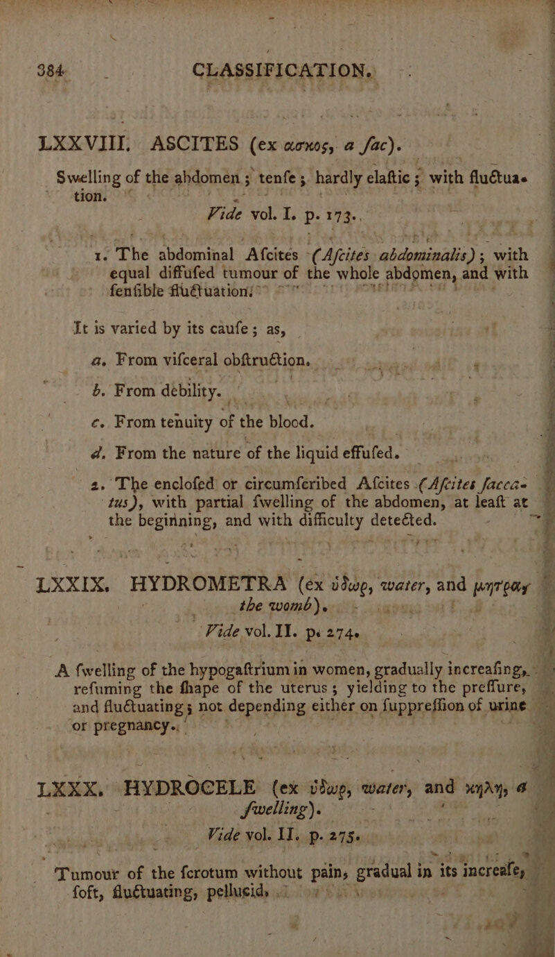 LXXVIII. ASCITES ei aOKOS, a ae Swelling of the ahdomen ; “tenfe ; 4 hardly claftic § ; with fluctua tion. Vide eck I. P- 173+, Ie The sideman Atcites ¢ Afeites abdominalis) 5 seis equal diffufed tumour of the whole abdomen, and “fees fenfible fu€tuation:** °° It is varied by its caufe ; aS, a. From vifceral obftruétion, pg b, From debility. i PATS © ce. From tenuity of the blood. | d, From the nature of the liquid effufed. i j 2. The enclofed or circumferibed Afcites (Afcites faceae | tus), with partial fwelling of the abdomen, at leaft ac the Pdi aa and with ee Bstersee- f : LXXIX, HYDROMETRA ee ddwo, bald and err eeer f the womb)e - «4 Vide vol. IT. ps 2740 i ve A feellhee of the hypogaftrium in women, gradually increafingy. a refuming the fhape of the uterus; yielding to the preffure, — and Pe Ren not depending either on fuppreffion of urine a or pregnancy,‘ ee <a ee A. Mrs - a ee Se ra uy ee LEXX, HYDROCELE (ex sa water, and HAY by , fuelling). Vide vol. II. p. 275. Tumour of the ferotum without aes arcs in its increaley foft, Auétuating, pellucid, .. oy. - f ; iy 1a