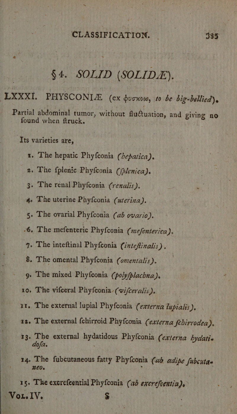 §4. SOLID (SOLID). LXXXI, PHYSCONIE (ex ducnow, to be big-bellied)s Partial abdominal tumor, without fluctuation, and giving no found when ftruck. Its varieties are, 1. The hepatic Phyfconia (hepatica). 2. The fplenic Phyfconia (/plenica). 3. The renal Phyfconia (rezalis). ei, 4. The uterine Phyfconia (uterina). 5» The ovarial Phyfconia (ab ovario). -6. The mefenteric Phyf{conia (mefenterica), q. The inteftinal Phyfconia (intefinalis), 8. The omental Phyfconia (omextalis). 9» The mixed Phyfconia (poly/plachna). 10, The vifceral Phyfconia (wi/ceralis). 11. The external lupial Phyfconia (externa lupialis), 12. The external fchirroid Phyfconia (externa febirrodea), | 33. The external hydatidous Phyfconia (externa hydati-» dofa. 14. The fubcutaneous fatty Phyfconia (ab adipe Sabcutae 260. ; 15. The excrefeential Phyfconia (ad excrefcentia). Vox, IV. ; $