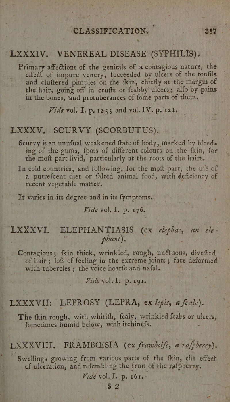 * LXXXIV. VENEREAL DISEASE (SYPHILIS). Primary affe€tions of the genitals of a contagious nature, the effeét of impure venery, fucceeded by ulcers of the tonfils and cluftered pimples on the fkin, chiefly at the margin of the hair, going off in crufts or fcabby ulcers; alfo by. pains im the bones, ‘and protuberances of fome parts of them. Vide vol. I. p. 1253 and vol. LV. p. 121, LXXXV. SCURVY (SCORBUTUS). Scurvy is an unufual weakened ftate of body, marked by bleed- _ ing of the gums, fpots of different colours on the fkin, for the moft part livid, particularly atthe roots of the hairs. In cold countries, and following, for the moft part, the uflé of a putrefcent diet or falred animal food, with deficiency of recent vegetable matter. It varies in its degree and in its fymptoms. ; Vide vol. I. p. 176. LXXXVI. ELEPHANTIASIS (ex elephas, an He : | ) phant). : Contagious; fkin thick, wrinkled, rough, unétuous, divefted of hair; lofs of feeling in the extreme joints; face deformed with tubercles ; the voice hoarfe and nafal. &lt; Vide vol. I. p. 191. LXXXVII; LEPROSY (LEPRA, ex depis, a feale). The tkin rough, with whitifh, fealy, wrinkled {cabs or ulcers, fometimes humid below, with itchinefs. ¢ _LXXXVIII. FRAMBCESIA (ex framboife, a rafpberry). a ‘Swellings growing from various parts of the fkin, the effet of ulceration, and refembling the fruit of the rafpberry. Vidé yol. 1. p. 1616: a2