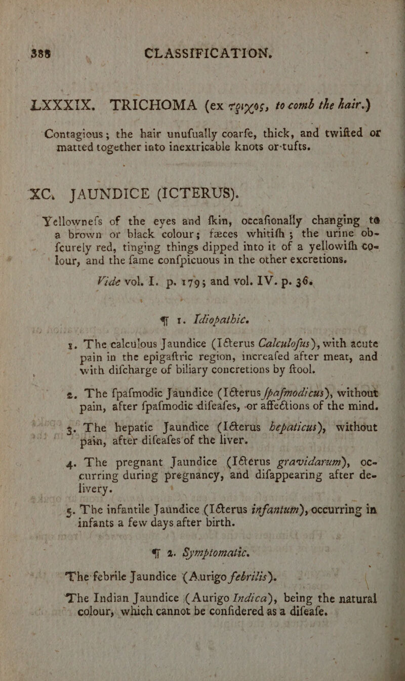 LXXXIX. TRICHOMA (ex reingos, tocomb the hair.) ‘Contagious; the hair unufually coarfe, thick, and twifted or matted together into inextricable knots or-tufts. XC, JAUNDICE (ICTERUS). Yellownefs of the eyes and fkin, otcafionally changing te a brown or black colour; faeces whitith; the urine ob- _ {curely red, tinging things dipped into it of a yellowifh co- Tour, and the fame confpicuous in the other excretions. Vide vol. 1. p. 179; and vol. IV. Pp: 36s, 4 q 1. Idiopathic. : y. The calculous Jaundice (Ifterus Calculofus), with acute pain in the epigaftric region, increafed after meat, and” with difcharge of biliary concretions by ftool. 2. The fpafmodic Jaundice (Iéterus /pafmodicus), without pain, after fpafmodic difeafes, or affeCtions of the mind. 3. The hepatic Jaundice (Iéerus bepaticus), without  pain, after difeafes of the liver. | 4. The pregnant Jaundice (Iéterus gravidarum), oc- curring during pregnancy, and difappearing after dee =~ livery. : is gs. The infantile Jaundice (I&amp;terus infantum), occurring in infants a few days after birth. | 2. Symptomatic. The febrile Jaundice (Aurigo feérilis). ( ‘The Indian Jaundice ( Aurigo Indica), being the natin ~. colour, which cannot be confidered as a difeafe.