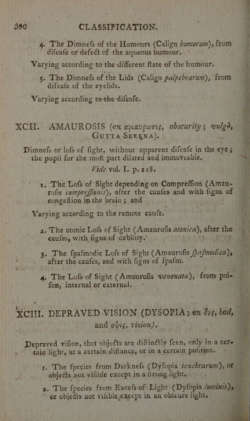 4. The Dimnefs of the Humours (Caligo 4umorum), from difeafe or defect of the aqueous humour. ° Varying according to the different ftate of the humour. 5. The Dimnefs of the Lids (Caligo palpebrarum), from difeafe of the eyelids. Varying according te-the difeafe. XCII. AMAUROSIS (ex apavewots, obscurity ; on GUTTA SERENA). Dimnefs or lofs of fight, without apparent difeafe in the eye 3 the pupil for the moft part dilated and immoveable, Vide vol. I. p. 218. 1, The Lofs of Sight depending on Compreffion (Amau- rofis comprefionis), after the caufes and with ligne of congeftion inthe brain; and — ~ | Varying accerding to the remote caufe. a. The atonic Lofs of Sight (Amaurofis mgiskis attet the caufes, with figns-of debility. ' nica! the caufes, and with figns of fpafm. fon, internal or external, and ois, vision). ‘Depraved vifion, that objects are difttinétly feen, only in a cere tain light, ata certain -diftance, or in a certain pofition. * objetts not vifible except in a firong light. or objeéts not yifible-except in an obicure light. a =~ ee