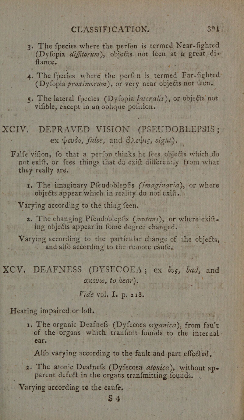 3- The fpecies where the perfon is termed Near-fighted (Dyfopia difitorum), objeéts not feen at a great di fiance. w , yy The fpecies wheré the perfon is termed Far-fighted- (Dyfopia proximorum), or very near objects not feen. g. The lateral fpecies (Dyfopia Jateralis), or objects not vifible, except in an oblique pofition. ex evdo, false, and. Brzpis, sight). Falfe vifion, fo that a perfon thinks he fees obje&amp;ts which do not exift, or fees things that-do exift dilferenuy from what they really are. 1. The imaginary Pfeudoblepfis (/magiuaria), or where objeéts appear which in reality do notiexitt.. . Varying according to the thing feen. 2. The changing Pfeudoblepfis (mutans), or where exift- ing objefts appear in fome degree changed. and alfo according to the remote caufe, XCV. DEAFNESS (DYSECOEA; ex dvs, bad, anxovw, to dear), Vide vol. I. p. 218. and \ Hearing impaired or lott. . ap 5 1, The organic Deafnefs (Dyfecoea erganica), from fau't of the organs which tranfmit founds to the internal - €ar.- : Alfo varying according to the fault and part effeéted. - a, The atonic Deafnefs (Dyfecoea atonica), without ap- parent defect in the organs tran{mitting founds. . Varying according to the caufe, - a ee &gt;
