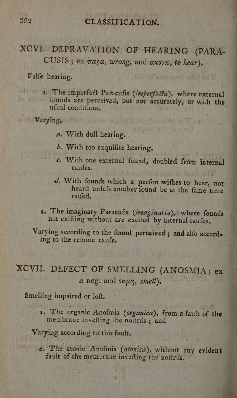 XCVI. DEPRAVATION OF HEARING (PARA- CUSIS ; ex waga, wrong, and axouw, to hear). . Falfe hearing. 1, The imperfeét Paracufis (mperfedta), where external founds are perceived, but not accurately, of with the ufual conditions, Varying, . a. With dull hearing. 4. With too exquifite hearing. i f oc c. With one external found, doubled from internal a caufes. | | d. With founds which a perfon withes to hear, not heard unle{s another found be at the fame time raifed, 2, The imaginary Paracufis (/maginaria),' where. founds not exifting without are excited by internal caufes. Varying according to the found perceived ; and alfo accords ~ ing to the remote caufe, XCVII. DEFECT OF SMELLING (ANOSMIA; ex , a neg. and ocuy, smell). a Smelling impaired or loft. ~ : nae ‘i 4. The organic Anofmia (organica), from a fault of the 1 membrane invefting the noitrils ; and ‘ Varying according to this fault. 2. The atonic Anofmia (afonica), without any evident fault of she memrane invefting the voftrils.