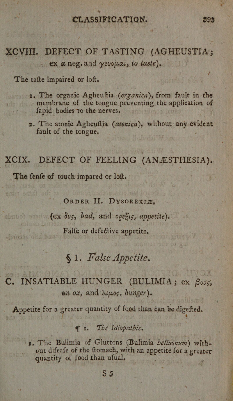 XCVII. DEFECT OF TASTING (AGHEUSTIA; . . €% aneg.and yevouwat, to taste). The tafte impaired or loft. 1. The organic Agheuftia. (organica), from fault in the membrane of the tongue preventing the a of fapid bodies to the nerves. 2. The atonic Agheuftia (atexica), without any evident fault of the tongue. XCIX. DEFECT OF FEELING (ANESTHESIA). The fenfe of touch impared or loft. ° | ORDER II. Dysorexia, (ex dus, bad, and ogekss, appetite). Falfe or defective appetite. § 1. False Appetite. tap INSATIABLE HUNGER (BULIMIA 3 ex Bug en ox, and Aiuos, hunger). _ Appetite for a eicaiee quantity of food than can ke digefted, qx. Lhe Idiopathic. : ‘3, The Bulimia of Gluttons (Bulimia belluonum) with cut difeafe of the ftomach, with an Appetite for a greater quantity of food than ufual, | “sh 55 eS tet |