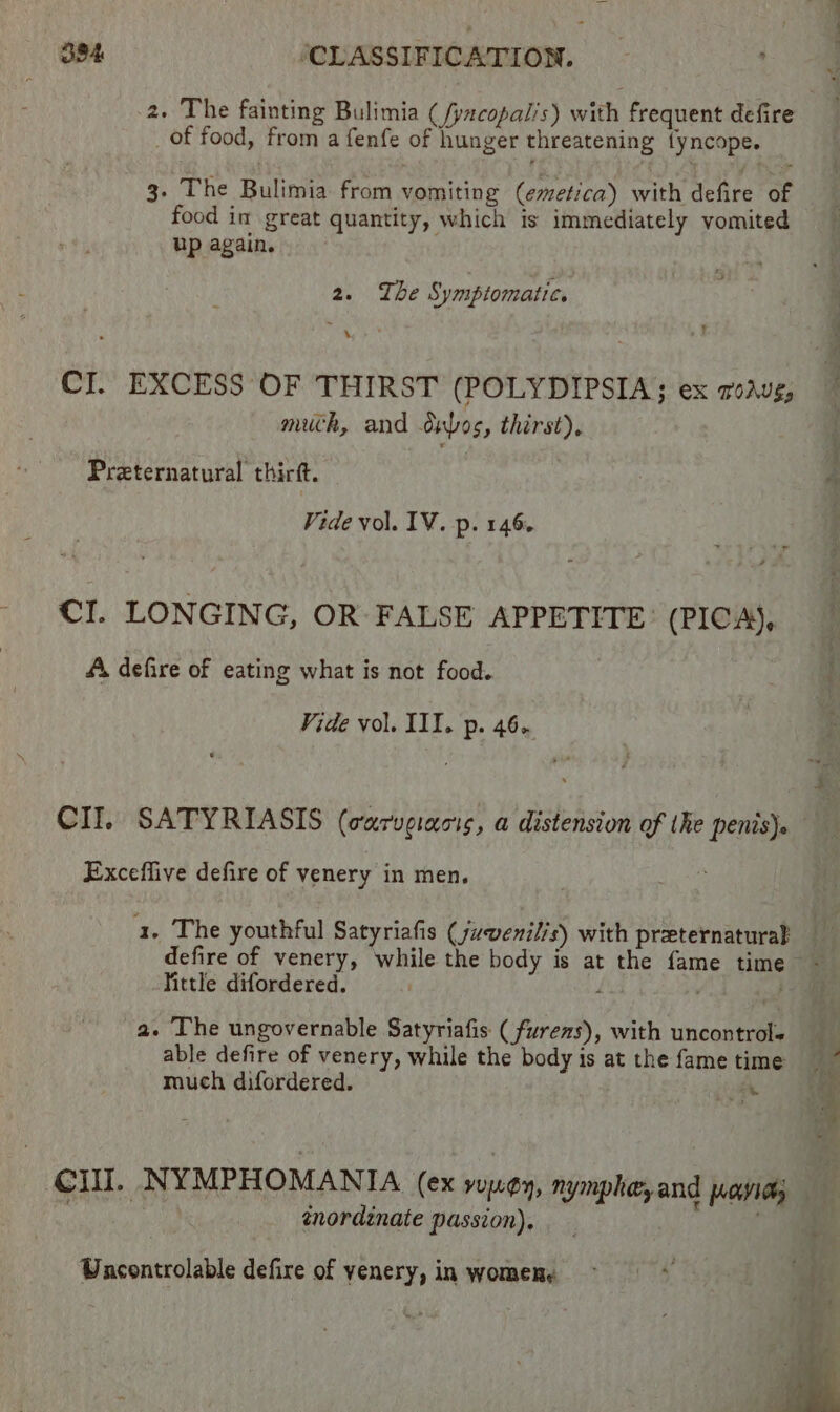 of food, from a fenfe of hunger threatening fyncope. 3. The Bulimia from vomiting (emetica) with defite of food in great quantity, which is immediately vomited up again. 2. Ihe Symptomatic. CI. EXCESS OF THIRST (POLYDIPSIA; ex roaug, much, and dubos, thirst), Preternatural thirft. Vide vol. IV. p. 146. CI. LONGING, OR FALSE APPETITE: (PICA), A, defire of eating what is not food. Vide vol. III. p. 46. CII. SATYRIASIS (warveracis, a distension of the penis)» Exceffive defire of venery in men. a. The youthful Satyriafis ( juvenilis) with preternaturak Vittle difordered. a. The ungovernable Satyriafis ( furenzs), with uncontrol« able defire of venery, while the body is at the fame time much difordered. ei eae énordinate passion). Wacontrolable defire of yenery, in women,