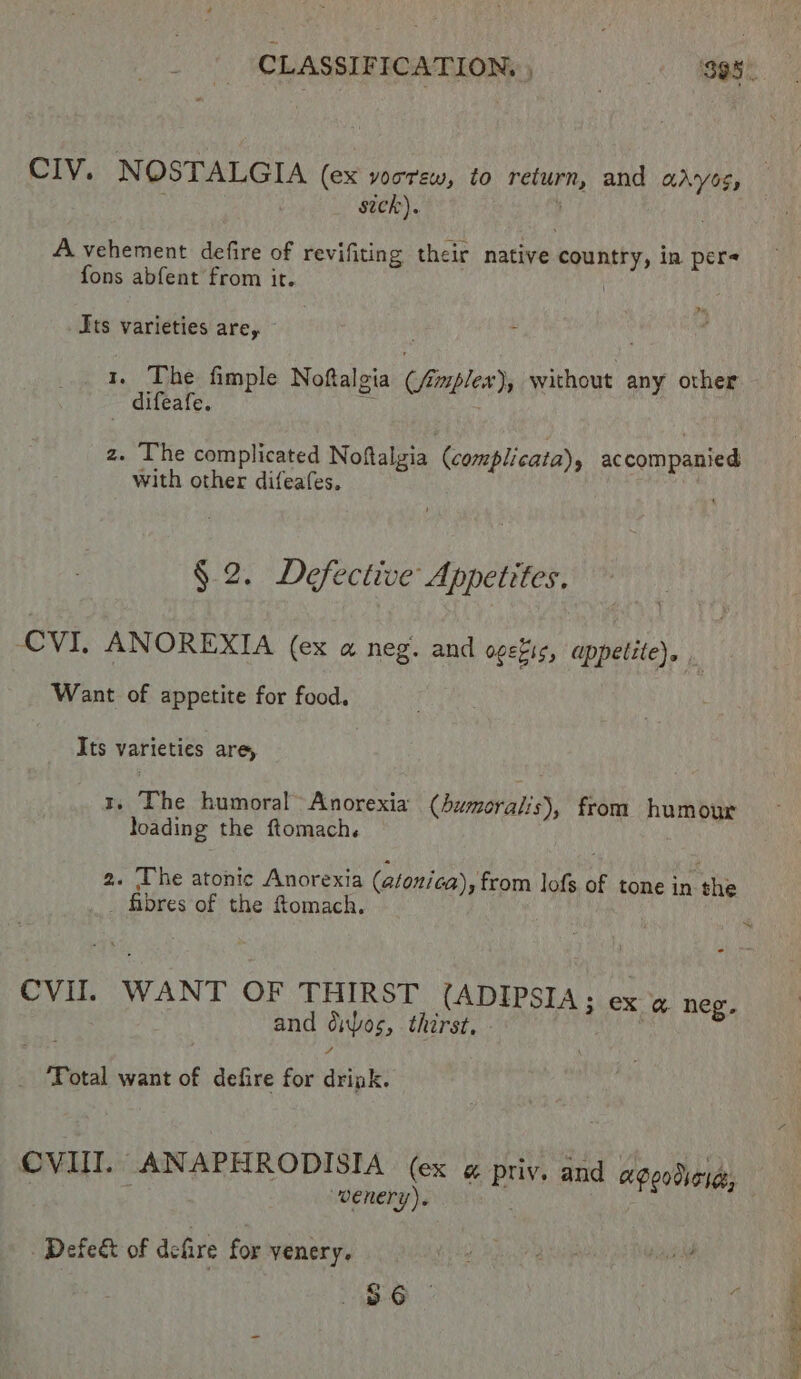 _ | CLASSIFICATION, , ‘S95! CIV. NOSTALGIA (ex vorrew, to return, and adyes, sick). \ A vehement defire of revifiting their native country, in pere fons abfent from it. Jts varieties are, ~ 4. The fimple Noftalgia (/imp/ex), without any other - difeafe. ie z. The complicated Nottalgia (complicata), accompanied with other difeafes, § 2. Defective Appetites. CVI, ANOREXIA (ex « neg. and ogeris, appetite). . Want of appetite for food. Its varieties are, t, The humoral Anorexia (bymoralis), from humour loading the ftomach. 2. The atonic Anorexia (atoniea), from lofs of tone in the _ fibres of the ftomach. a CVI. WANT OF THIRST (ADIPSIA; ex &amp; neg. and dios, thirst, | ‘Fotal want of defire for drink. : voenery), a - Defe&amp; of defire for yenery. 86