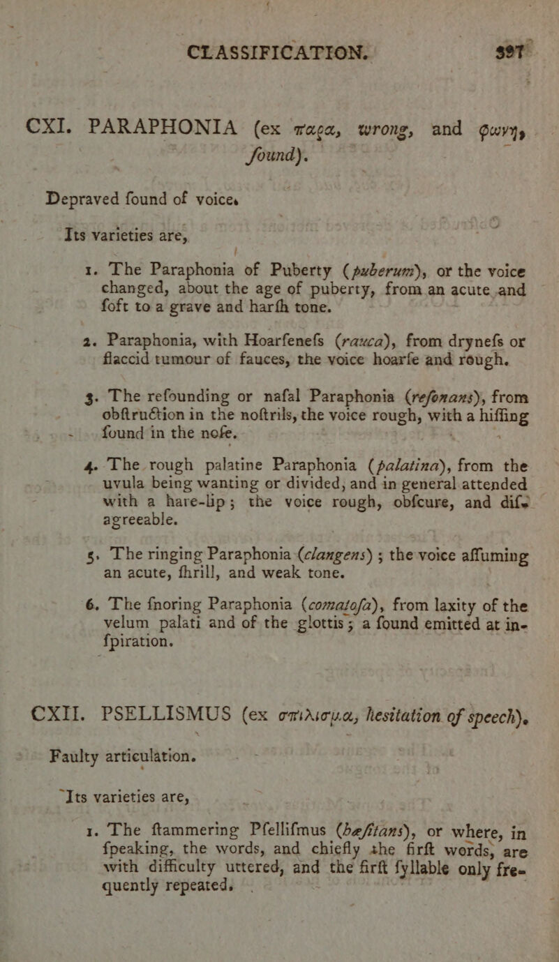 £ ‘CLASSIFICATION. gor CXI. PARAPHONIA (ex Taca, wrong, and Gwyys Sound). | 3 Depraved found of voices Its varieties are, | 1. The Paraphonia of Puberty (puberum), or the voice changed, about the age of puberty, from an acute and foft to a grave and harfh tone. 2. Paraphonia, with Hoarfenefs (rauca), from drynefs or flaccid tumour of fauces, the voice hoarfe and rough. 3. The refounding or nafal Paraphonia (refonazs), from obftruétion in the noftrils, the voice rough, with a hiffing - found in the nofe. | 4- The rough palatine Paraphonia (pa/atina), from the uvula being wanting or divided, and in general attended with a hare-lp; the voice rough, obfcure, and dife agreeable. g. The ringing Paraphonia (clangens) ; the voice affuming an acute, fhrill, and weak tone. 6. The fnoring Paraphonia (comafa/a), from laxity of the velum palati and of the glottis; a found emitted at in- fpiration. CXII. PSELLISMUS (ex omaAicua, hesitation of speech). Faulty articulation. “Its varieties are, 1. The ftammering Pfellifmus (beftans), or where, in fpeaking, the words, and chiefly the firft words, are with difficulty uttered, and the firft fyllable only free quently repeated. | ;