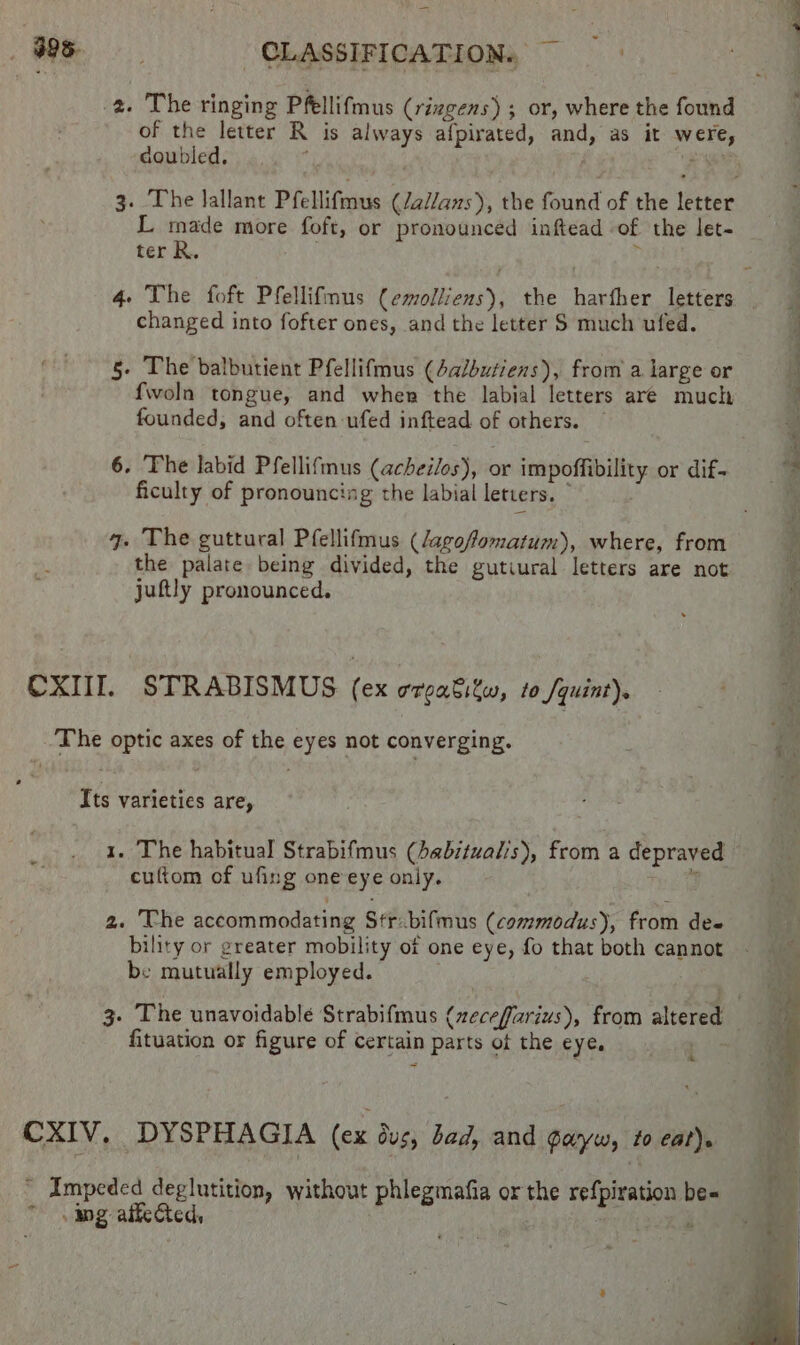 a. The ringing Pfellifmus (ringens) ; or, where the found of the letter R is always afpirated, and, as it were, doubled. 3 3. The lallant Pfellifmus (Jallans), the found of the letter L made more foft, or pronounced inftead of the let- ter R. . 2 4 The foft Pfellifmus (emolliens), the harther letters changed into fofter ones, and the letter S much ufed. a 5. The balbutient Pfellifmus (albutiens), from a large or i fwoln tongue, and when the labial letters are much é founded, and often ufed inftead of others. — @ eA HT 6. The labid Pfellifmus (achei/os), or impoffibility or dif. ficulty of pronouncing the labial letters. . ; q. The guttural Pfellifmus (/agofomatum), where, from , the palate being divided, the gutiural letters are not * juftly pronounced. | CXIII. STRABISMUS (ex oreatitw, to /quint). The optic axes of the eyes not converging. } Its varieties are, 1. The habitual Strabifmus (babitualis), from a depraved cuftom of ufing one eye only. 2. The accommodating Str.bifmus (commodus), from dee bility or greater mobility of one eye, fo that both cannot . be mutually employed. | is 3. The unavoidable Strabifmus (neceffarius), from altered ie fituation or figure of Certain parts of the eye, | iS & CXIV, DYSPHAGIA (ex dvs, Bad, and gayw, to eat). Impeded deglutition, without phlegmafia or the refpiration be« “mg affeted, ine
