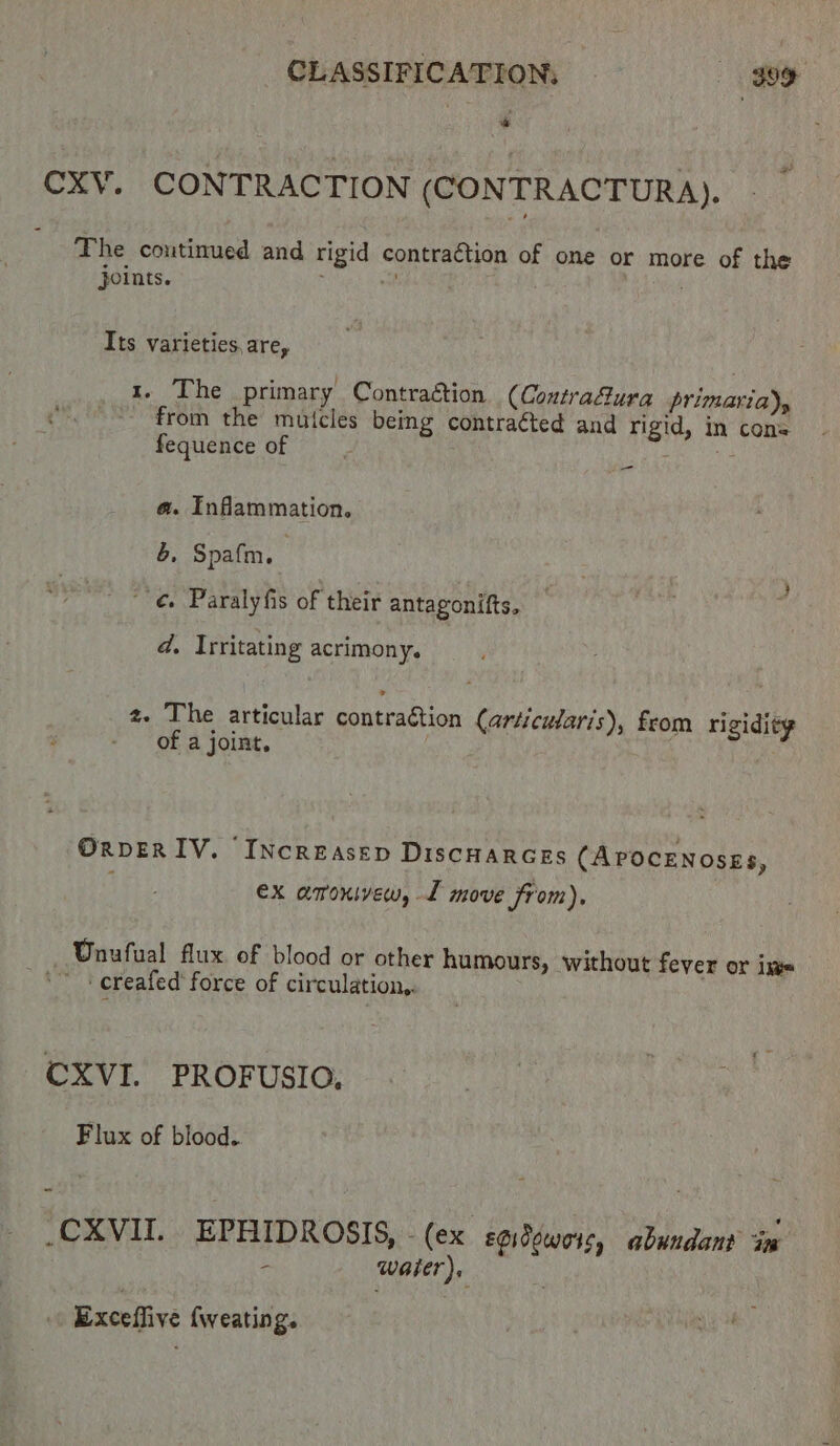 CXV. CONTRACTION (CONTRACTURA). The continued and rigid contraction of one or more of the joints. . 8 . Its varieties, are, 1. The primary Contraétion (Contrafura primaria)y from the muicles being contraéted and rigid, in cons fequence of a a @. Inflammation, &, Spafm, | ' ¢. Paralyfis of their antagonifts. d, Irritating acrimony. z. The articular contraétion (articularis), from rigidity of a joint. OxveER IV. ‘Increasep DiscHarces (APOCENosES, ex amoxivew, L move from), — Unufual flux of blood or other hu mours, without fever or im + creafed' force of circulation,. CXVI. PROFUSIO, Flux of blood. _CXVII. EPHIDROSIS, (ex soidowois, abundant ins - water). Exceffive fweating.