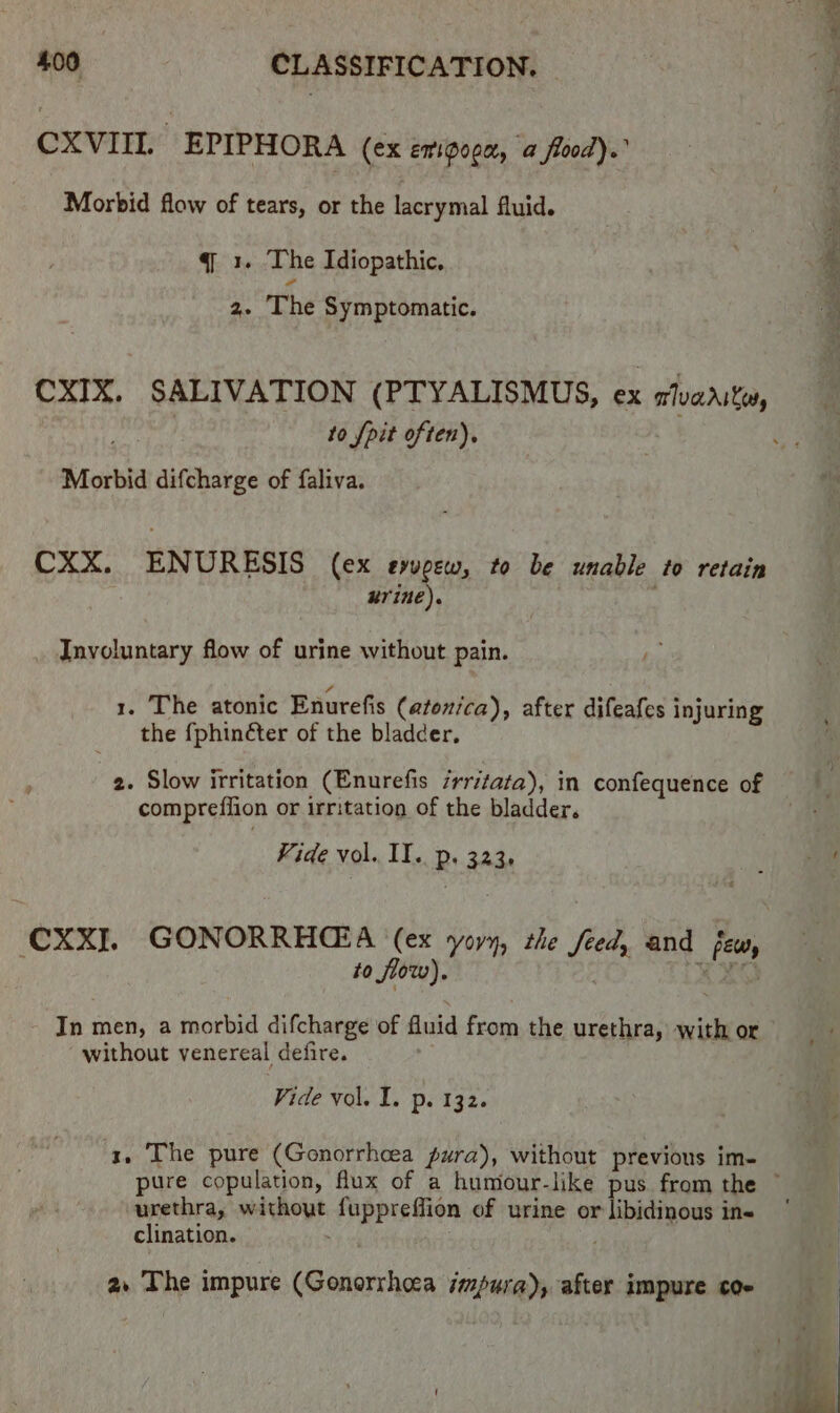 CXVIIL EPIPHORA (ex emigoga, a food).” Morbid flow of tears, or the lacrymal fluid. q 1. The Idiopathic, 2. ‘The Symptomatic. to pit often), Morbid difcharge of faliva. CXX. ENURESIS (ex evvpew, to be unable to retain urine). Involuntary flow of urine without pain. 1. The atonic Enurefis (atonica), after difeafes injuring the {phinéter of the bladder, 2. Slow irritation (Enurefis ‘rritata), in confequence of compreffion or irritation of the bladder. to flow). In men, a morbid difcharge of fluid from the urethra, with or without venereal defire. pure copulation, fux of a humour-like pus from the urethra, without fuppreffion of urine or libidinous in« clination. | | a. The impure (Gonorrheea impure), after impure coe ie MR