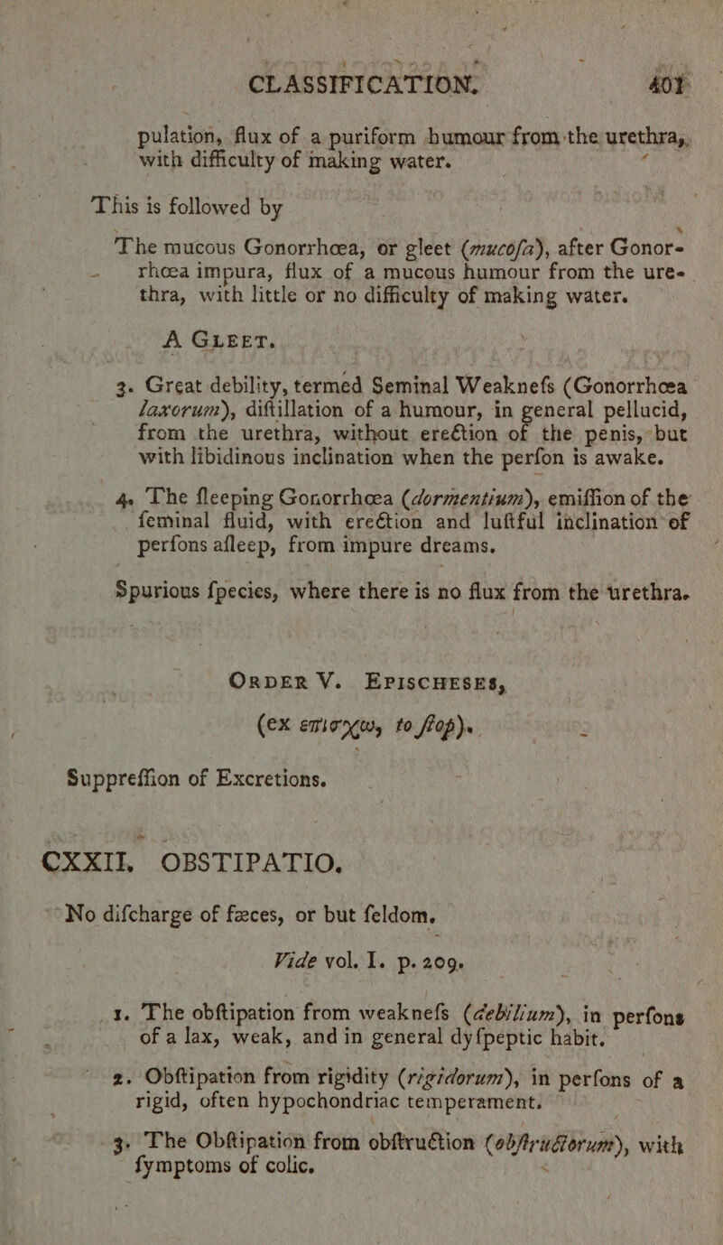 pulation, flux of a puriform humour from the urethra, with difficulty of making water. This is followed by 7 * The mucous Gonorrheea, or gleet (muco/a), after Gonors rheea impura, flux of a mucous humour from the ure- thra, with little or no difficulty of making water. A GLEET. 3. Great debility, termed Seminal Weaknefs (Gonorrhcea laxorum), diftillation of a humour, in general pellucid, from the urethra, without ereétion oF the penis, but with libidinous inclination when the perfon is awake. 4 The fleeping Gonorrhcea (dormentium), emiffion of the feminal fluid, with ereétion and luftful inclination’ of perfons afleep, from impure dreams. Spurious {pecies, where there is no flux from the urethra. ORDER V. EPISCHESES, (eX emionw, to flop). KENUDS Suppreffion of Excretions. CXXII, OBSTIPATIO, No difcharge of feces, or but feldom. Vide vol. 1. p. 209. 1. The obftipation from weaknefs (debi/ium), in perfons of a lax, weak, and in general dy{peptic habit. 2. Obftipation from rigidity (rigidorum), in perfons of a rigid, often hypochondriac temperament. 3. The Obftipation from obftruction (obfruGorum), with {fymptoms of colic. .