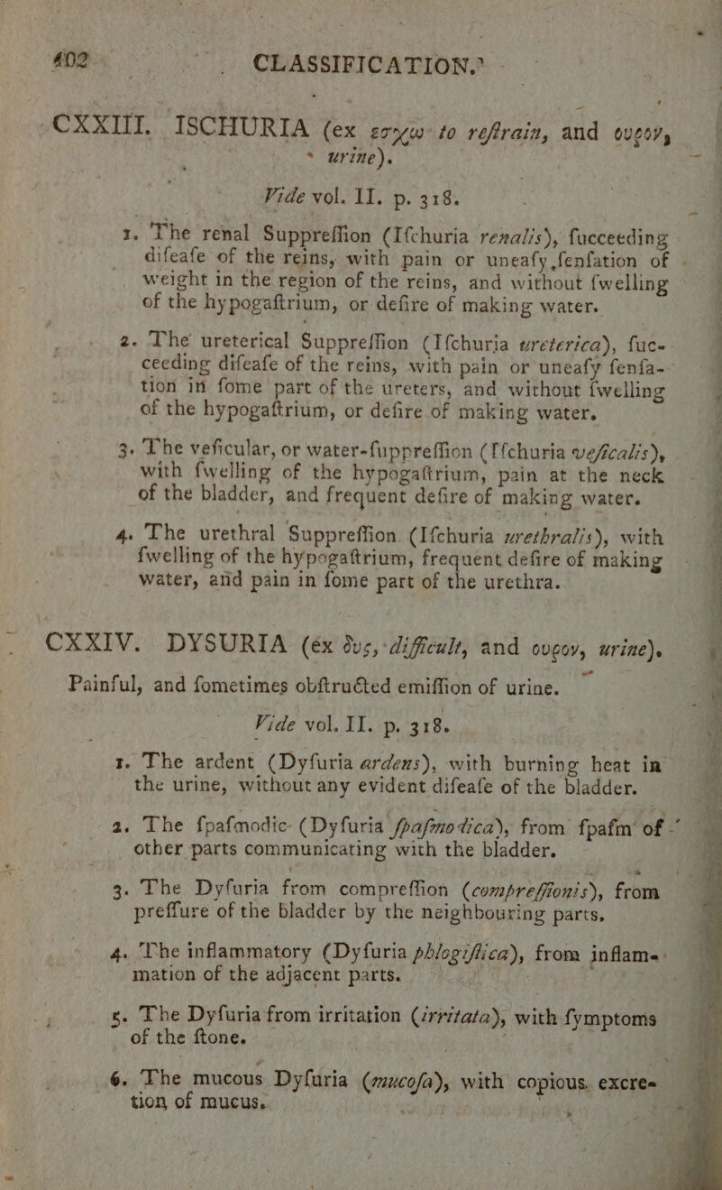 CXXIII. ISCHURIA (ex soyw to refrain, and Ould, * urine). Vide vol. II. p. 318. 1. The renal Suppreffion (Ifchuria renalis), facceeding difeafe of the reins, with pain or uneafy fenfation of . weight in the region of the reins, and without {welling of the hypogaftrium, or defire of making water. 2. The ureterical Suppreffion (I{churia ureterica), fuc-- ceeding difeafe of the reins, with pain or uneafy fenfa- | tion in fome part of the ureters, and without fwelling P of the hypogaftrium, or defire of making water. 3. The veficular, or water-fuppreffion (Ifchuria veficalis), with fwelling of the hypogaftrium, pain at the neck of the bladder, and frequent defire of making water. 4. The urethral Suppreffion. (Ifchuria urethralis), with fwelling of the hypogaftrium, frequent defire of making water, and pain in fome part of the urethra. . CXXIV. DYSURIA (ex dus, -dificult, and ovgoy, urine). Painful, and fometimes obftru€ted emiffion of urine. Vide vol. II. p. 318. r. The ardent (Dyfuria ardeus), with burning heat in the urine, without any evident difeafe of the bladder. 2. The fpafmodie- (Dyfuria_fpafinetica), from fpafm’ of ~ other parts communicating with the bladder. 3. The Dyfuria feom compreffion (comprefiionis), from preffure of the bladder by the neighbouring parts, 4. The inflammatory (Dyfuria ph/ogiflica), from inflame: mation of the adjacent parts. : s. The Dyfuria from irritation (/rritata), with fymptoms of the ftone. . 6. The mucous Dyfuria (mucofa), with copious. excree tion of mucus. c we ae; x