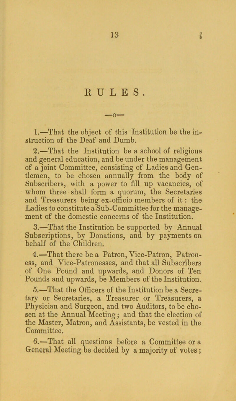 ft RULES. 1. —That the object of this Institution be the in- stniction of the Deaf and Dumb, 2. —That the Institution be a school of religious and general education, and be under the management of a joint Committee, consisting of Ladies and Gen- tlemen, to be chosen annually from the body of Subscribers, with a power to fill up vacancies, of whom three shall form a quorum, the Secretaries and Treasurers being ex-officio members of it: the Ladies to constitute a Sub-Committee for the manage- ment of the domestic concerns of the Institution. 3. —That the Institution be supported by Annual Subscriptions, by Donations, and by payments on behalf of the Children. 4. —That there be a Patron, Vice-Patron, Patron- ess, and Vice-Patronesses, and that all Subscribers of One Pound and upwards, and Donors of Ten Pounds and upwards, be Members of the Institution. 5. —That the Officers of the Institution be a Secre- tary or Secretaries, a Treasurer or Treasurers, a Physician and Surgeon, and two Auditors, to be cho- sen at the Annual Meeting; and that the election of the Master, Matron, and Assistants, be vested in the Committee. 6. —That all questions before a Committee or a General Meeting oe decided by a majority of votes;