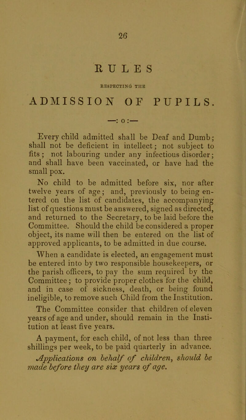 RULES RESPECTING THE ADMISSION OF PUPILS. Every child admitted shall be Deaf and Dumb; shall not be deficient in intellect; not subject to fits; not labouring under any infectious disorder; and shall have been vaccinated, or have had the small pox. No child to be admitted before six, nor after twelve years of age; and, previously to being en- tered on the list of candidates, the accompanying list of questions must be answered, signed as directed, and returned to the Secretary, to be laid before the Committee. Should the child be considered a proper object, its name will then be entered on the list of approved applicants, to be admitted in due course. When a candidate is elected, an engagement must be entered into by two responsible housekeepers, or the parish officers, to pay the sum required by the Committee; to provide proper clothes for the child, and in case of sickness, death, or being found ineligible, to remove such Child from the Institution. The Committee consider that children of eleven years of age and under, should remain in the Insti- tution at least five years. A payment, for each child, of not less than three shillings per week, to be paid quarterly in advance. ^/Applications on behalf of children^ should be made before they are six years of age.