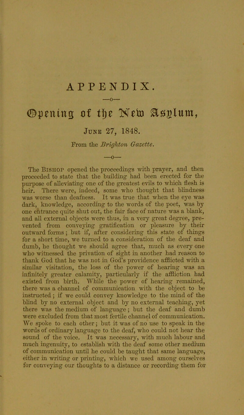 APPENDIX, ©pening of Uje Neto asaltim, June 27, 1848. From the Brighton Gazette. The Bishop opened the proceedings -with prayer, and then proceeded to state tliat tlie huUding had been erected for tlie pui’pose of alleviating one of the greatest evils to wliich flesh is heir. There -were, indeed, some who thought that blindness was worse than deafness. It was true that when the eye was dark, knowledge, according to the words of the poet, was by one ehtrance quite shut out, the fair face of nature was a blank, and all external objects were thus, in a veiy great degree, pre- vented from conveying gratification or pleasure by them ouhvard foi-ms; but if, after considering this state of things for a short time, we turned to a consideration of the deaf and dumb, he thought we should agree that, much as every one who ■witnessed the piivation of sight in another had reason to thank God that he was not in God’s providence afiiicted with a similar visitation, the loss of the power of hearing was an infinitely greater calamity, particularly if the aflliction had existed from birth. While the power of healing remained, there was a channel of communication with the object to be instnicted ; if we could convey knowledge to the mind of the blind by no external object and by no external teaching, yet there was the medium of language; but the deaf and dumb were excluded from that most fertile channel of communication. We spoke to each other; but it was of no use to speak in the words of ordinary language to the deaf, who could not hear the sound of the voice. It was necessary, with much labour and much ingenuity, to establish with the deaf some other medium of communication until he could be taught that same language, either in -writing or printing, which we used among ourselves for conveying our thoughts to a distance or recording them for