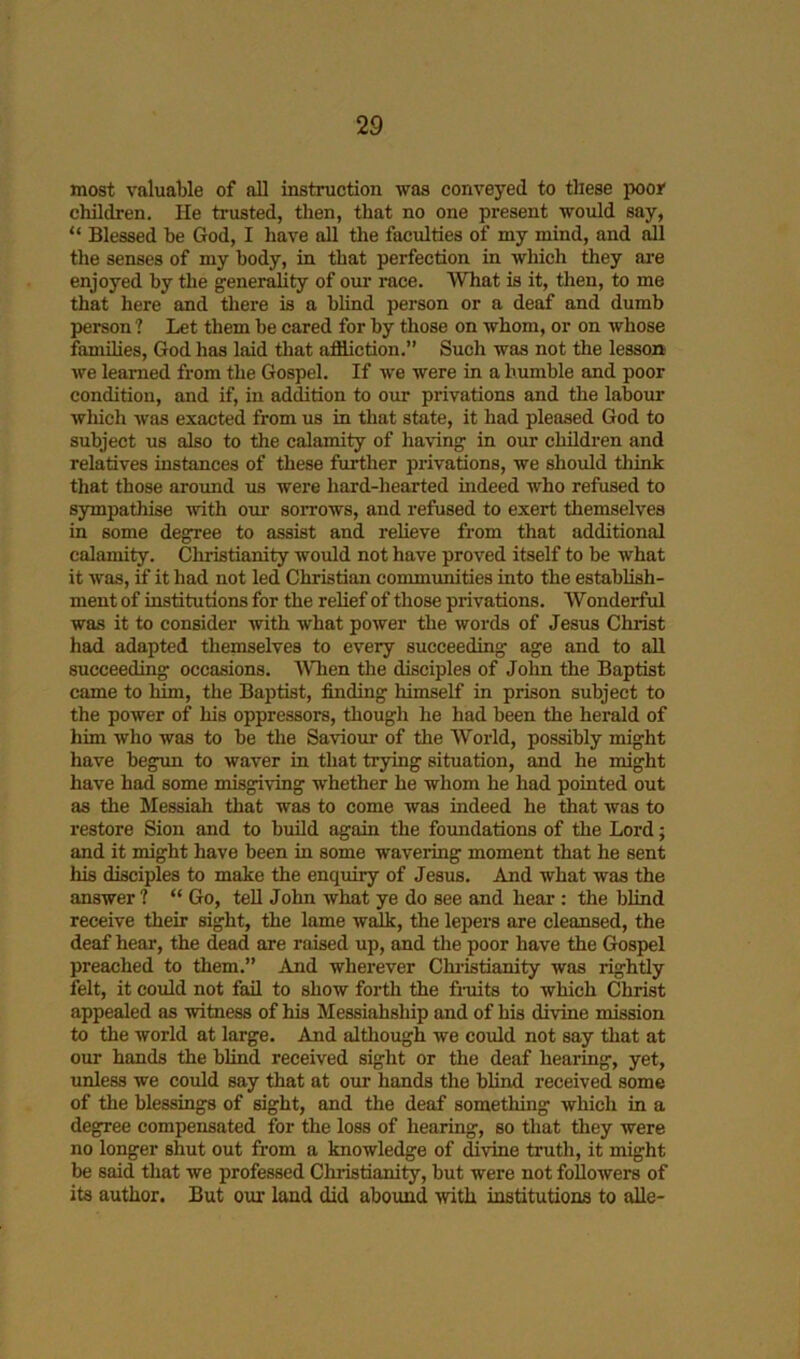 most valuable of all instruction was conveyed to these poor children. He trusted, tlien, that no one present woidd say, “ Blessed be God, I have all the faculties of my mind, and all the senses of my body, in that perfection in which they ai’e enjoyed by the generality of our race. What is it, then, to me that here and tliere is a blind person or a deaf and dumb person ? Let them be cared for by those on whom, or on whose families, God has laid tliat affliction.” Such was not the lesson we learned from the Gospel. If we were in a bumble and poor condition, and if, in adffltion to our privations and the labour which was exacted from us in that state, it had pleased God to subject us also to the calamity of having in oxir children and relatives instances of these further privations, we should think that those around us were hard-hearted indeed who refused to sympathise with our sorrows, and refused to exert themselves in some degree to assist and relieve from that additional calamity. Christianity would not have proved itself to be what it was, if it had not led Christian communities into the establish- ment of institutions for the relief of those privations. Wonderful was it to consider with what power the words of Jesus Christ had adapted themselves to every succeeding age and to all succeeding occasions. When the disciples of Jolin the Baptist came to him, the Baptist, finding himself in prison subject to the power of his oppressors, though he had been the herald of him who was to be tlie Saviour of the World, possibly might have begun to waver in that toying situation, and he might have had some misgiving whether he whom he had pointed out as the Messiah that was to come was indeed he that was to restore Sion and to build again the foundations of the Lord; and it might have been in some wavering moment that he sent his disciples to make the enquiry of Jesus. And what was the answer ? “ Go, tell John what ye do see and hear: the blind receive their sight, the lame walk, the lepers are cleansed, the deaf hear, the dead are raised up, and the poor have the Gospel preached to them.” And wherever Chi’istianity was rightly felt, it could not fail to show forth the fruits to which Christ appealed as witness of his Messiahship and of his divine mission to the world at large. Amd although we could not say that at our hands the blind received sight or the deaf hearing, yet, unless we could say that at our hands the blind received some of the blessings of sight, and the deaf something which in a degree compensated for the loss of hearing, so that they were no longer shut out fi’om a knowledge of fflvine truth, it might be said that we professed Christianity, but were not followers of its author. But our land did abound with institutions to alle-