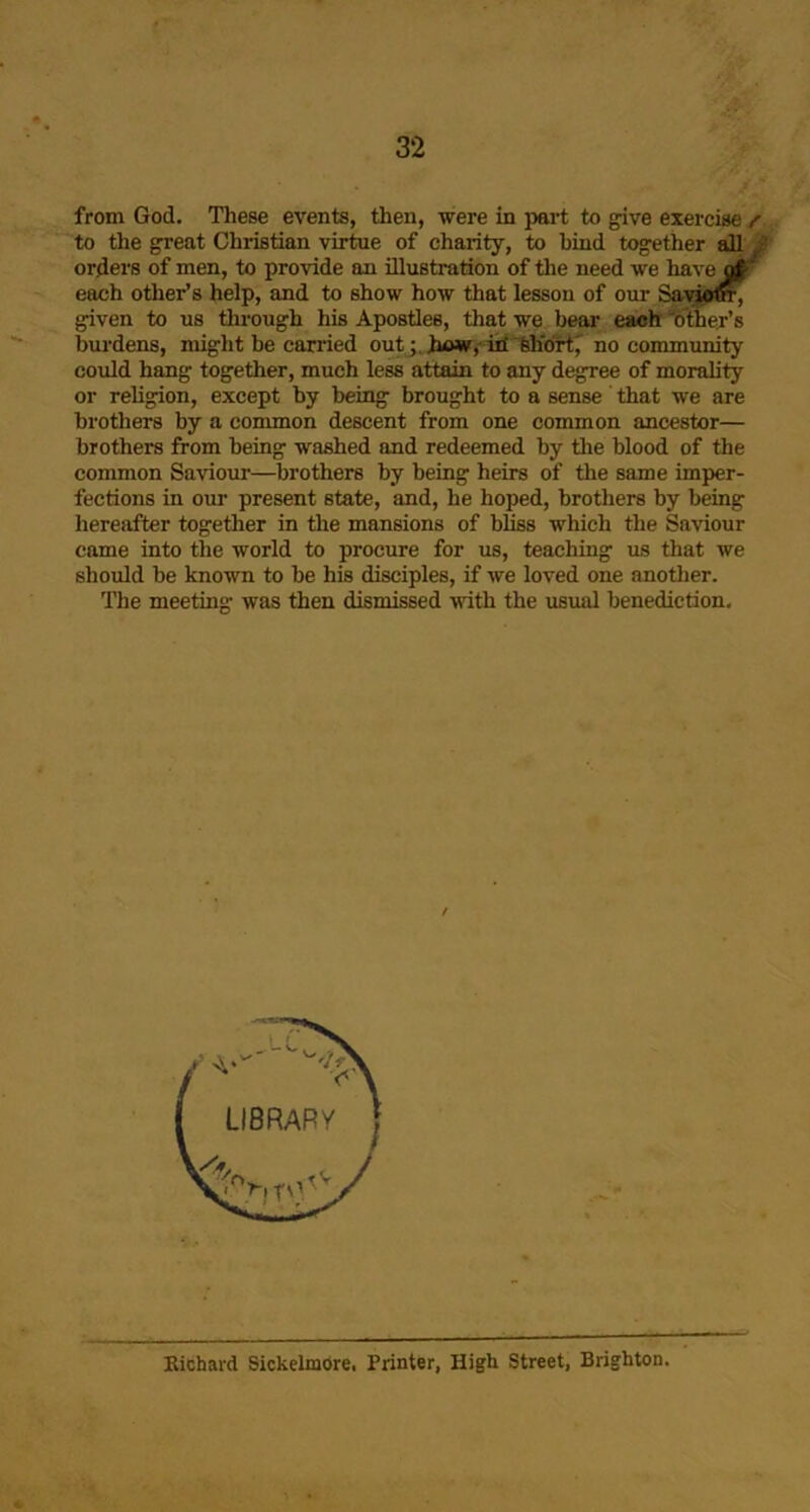 from God. These events, then, were in part to give exercise f to the great Christian virtue of charity, to bind together all orders of men, to provide an illustration of the need we have ofF each other’s help, and to show how that lesson of our given to us through his Apostles, that we bear each ‘btber’s burdens, might be carried outhow,-id'feh'drtj no community could hang together, much less attain to any degree of morality or religion, except by being brought to a sense that we are brothers by a common descent from one common ancestor— brothers from being washed and redeemed by tlie blood of the common Saviour—brothers by being heirs of the same imper- fections in our present state, and, he hoped, brothers by being hereafter together in the mansions of bliss which the Saviour came into the world to procure for us, teaching us that we should be known to be his disciples, if we loved one another. The meeting was then dismissed with the usual benediction. Eichard Sickelmore. Printer, High Street, Brighton.