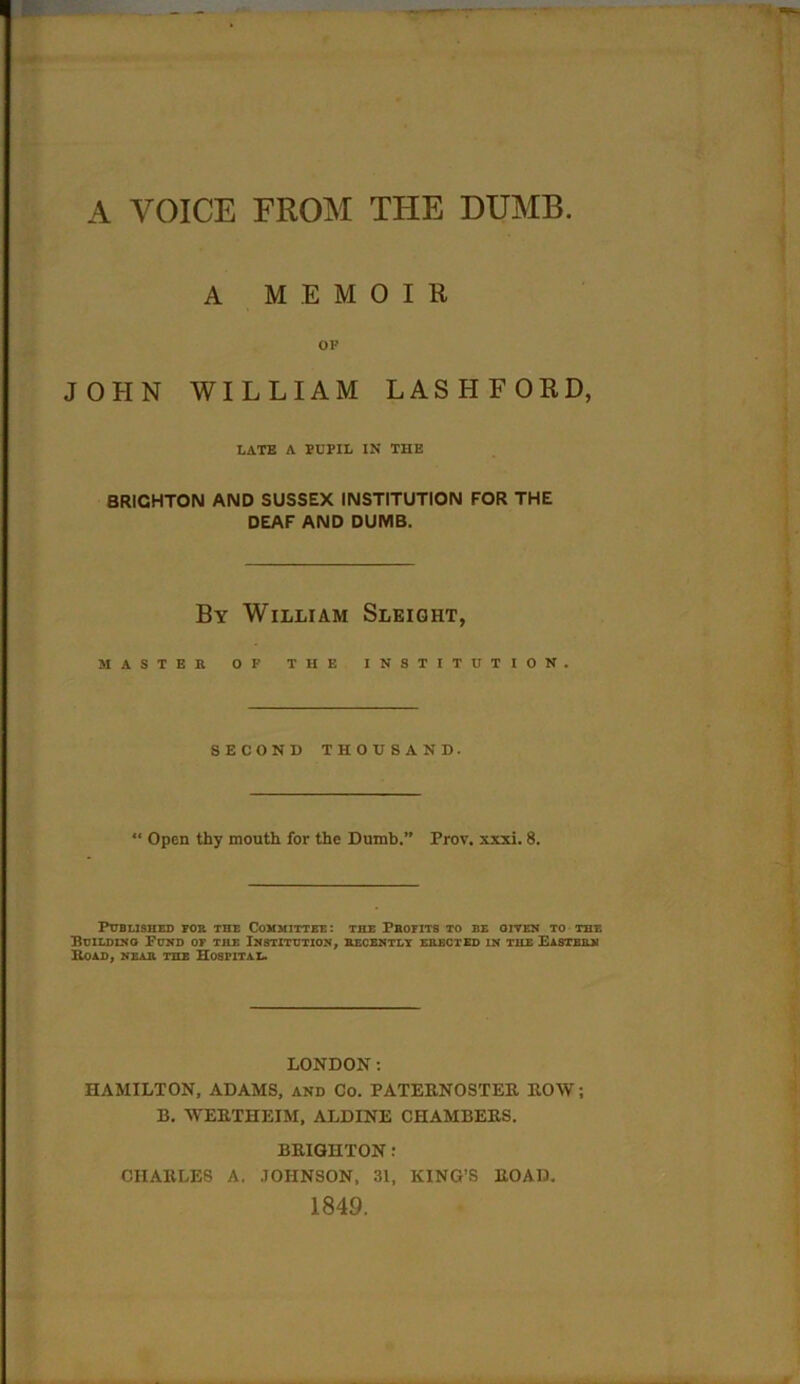 A VOICE FROM THE DUMB A MEMOIR OF JOHN WILLIAM LASHFORD, LATE A FUFIL IN THE BRIGHTON AND SUSSEX INSTITUTION FOR THE DEAF AND DUMB. By William Sleight, MASTER OF THE INSTITUTION. SECOND THOUSAND. “ Open thy mouth for the Dumb.” Prov. xxxi. 8. Published tor the Committee: the Pbofits to be given to the Building Fund of the Institution, recently erected in the Eastern Koad, near the Hospital. LONDON: HAMILTON, ADAMS, and Co. PATERNOSTER ROW; B. WERTHEIM, ALDINE CHAMBERS. BRIGHTON : CHARLES A. JOHNSON, 31, KING’S ROAD. 1849.